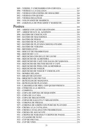 889 – VERDEL Y CHICHARRO CON CERVEZA................................. 267
      890 – VIEIRAS A LA GALLEGA ............................................................... 267
      891 – VIEIRAS CON COSTRA DE HOJALDRE .................................... 268
      892 – VIEIRAS CON QUESO ...................................................................... 268
      893 – VIEIRAS RELLENAS ......................................................................... 268
      894 – VOLOVANES DE MARISCO........................................................... 268
      895 – ZARZUELA DE PESCADOS Y MARISCOS ............................... 269
Postres ............................................................................................................... 269
      896 – ARROZ CON LECHE GRATINADO.............................................. 269
      897 – ARROZ DULCE AL AZAFRÁN ...................................................... 269
      898 – BATIDO DE CHOCOLATE .............................................................. 270
      899 – BATIDO DE MACEDONIA .............................................................. 270
      900 – BATIDO DE PERAS............................................................................ 270
      901 – BATIDO DE PLÁTANO ..................................................................... 270
      902 – BATIDO DE PLÁTANO CHOCOLATEADO............................... 270
      903 – BATIDO DE VERANO ....................................................................... 271
      904 – BIENMELLEVO ................................................................................... 271
      905 – BISCUIT DE FRAMBUESAS ........................................................... 271
      906 – BIZCOCHO 1-2-3 ................................................................................. 271
      907 – BIZCOCHO CON DULCE DE LECHE .......................................... 272
      908 – BIZCOCHO DE ALMENDRA .......................................................... 272
      909 – BIZCOCHO DE CAFÉ CON SALSA DE NARANJA ................. 272
      910 – BIZCOCHO DE FRUTOS SECOS Y CAFÉ .................................. 273
      911 – BIZCOCHO DE PERA CON ALMENDRAS ................................ 273
      912 – BIZCOCHO DE YOGUR.................................................................... 273
      913 – BIZCOCHO DE YOGUR Y CHOCOLATE ................................... 273
      914 – BOMBA HELADA ............................................................................... 274
      915 – BRAZO DE GITANO .......................................................................... 274
      916 – BROCHETA DE FRUTAS ................................................................. 274
      917 – BUÑUELOS DE MANZANA............................................................ 274
      918 – BUÑUELOS DE PLÁTANO.............................................................. 275
      919 – CARAMELO DE MIEL CON QUESO FRESCO.......................... 275
      920 – CÍTRICOS A LA MENTA .................................................................. 275
      921 – COMPOTA ............................................................................................. 276
      922 – COPA DE ESPUMA DE REQUESÓN ............................................ 276
      923 – COPA DE LA CASA............................................................................ 276
      924 – COPA DE MELOCOTÓN .................................................................. 276
      925 – COPAS DE GALLETA Y MELOCOTÓN...................................... 276
      926 – CORONA DE FRESAS ....................................................................... 277
      927 – CORONA DE LIMÓN CON PURÉ DE PLÁTANO .................... 277
      928 – CREMA A LA CATALANA.............................................................. 278
      929 – CREMA CATALANA CON FRAMBUESAS ............................... 278
      930 – CREMA DE AGUACATE .................................................................. 278
      931 – CREPES DE NARANJA Y CREPES DE PASAS ......................... 278
      932 – CUAJADO DE NUEZ.......................................................................... 279
      933 – CUP DE FRUTAS................................................................................. 279
      934 – CUP DE VINO....................................................................................... 279
                                                           21
 