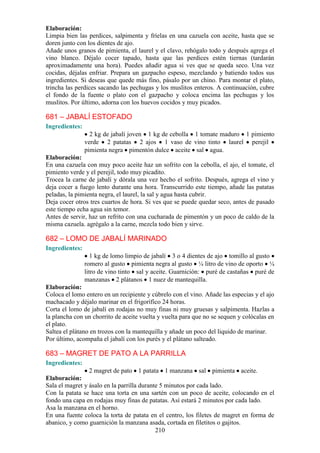 Elaboración:
Limpia bien las perdices, salpimenta y fríelas en una cazuela con aceite, hasta que se
doren junto con los dientes de ajo.
Añade unos granos de pimienta, el laurel y el clavo, rehógalo todo y después agrega el
vino blanco. Déjalo cocer tapado, hasta que las perdices estén tiernas (tardarán
aproximadamente una hora). Puedes añadir agua si ves que se queda seco. Una vez
cocidas, déjalas enfriar. Prepara un gazpacho espeso, mezclando y batiendo todos sus
ingredientes. Si deseas que quede más fino, pásalo por un chino. Para montar el plato,
trincha las perdices sacando las pechugas y los muslitos enteros. A continuación, cubre
el fondo de la fuente o plato con el gazpacho y coloca encima las pechugas y los
muslitos. Por último, adorna con los huevos cocidos y muy picados.

681 – JABALÍ ESTOFADO
Ingredientes:
                  2 kg de jabalí joven 1 kg de cebolla 1 tomate maduro 1 pimiento
                verde 2 patatas 2 ajos 1 vaso de vino tinto laurel perejil
                pimienta negra pimentón dulce aceite sal agua.
Elaboración:
En una cazuela con muy poco aceite haz un sofrito con la cebolla, el ajo, el tomate, el
pimiento verde y el perejil, todo muy picadito.
Trocea la carne de jabalí y dórala una vez hecho el sofrito. Después, agrega el vino y
deja cocer a fuego lento durante una hora. Transcurrido este tiempo, añade las patatas
peladas, la pimienta negra, el laurel, la sal y agua hasta cubrir.
Deja cocer otros tres cuartos de hora. Si ves que se puede quedar seco, antes de pasado
este tiempo echa agua sin temor.
Antes de servir, haz un refrito con una cucharada de pimentón y un poco de caldo de la
misma cazuela. agrégalo a la carne, mezcla todo bien y sirve.

682 – LOMO DE JABALÍ MARINADO
Ingredientes:
                   1 kg de lomo limpio de jabalí 3 o 4 dientes de ajo tomillo al gusto
                romero al gusto pimienta negra al gusto ¼ litro de vino de oporto ¼
                litro de vino tinto sal y aceite. Guarnición: puré de castañas puré de
                manzanas 2 plátanos 1 nuez de mantequilla.
Elaboración:
Coloca el lomo entero en un recipiente y cúbrelo con el vino. Añade las especias y el ajo
machacado y déjalo marinar en el frigorífico 24 horas.
Corta el lomo de jabalí en rodajas no muy finas ni muy gruesas y salpimenta. Hazlas a
la plancha con un chorrito de aceite vuelta y vuelta para que no se sequen y colócalas en
el plato.
Saltea el plátano en trozos con la mantequilla y añade un poco del liquido de marinar.
Por último, acompaña el jabalí con los purés y el plátano salteado.

683 – MAGRET DE PATO A LA PARRILLA
Ingredientes:
                 2 magret de pato 1 patata 1 manzana sal pimienta aceite.
Elaboración:
Sala el magret y ásalo en la parrilla durante 5 minutos por cada lado.
Con la patata se hace una torta en una sartén con un poco de aceite, colocando en el
fondo una capa en rodajas muy finas de patatas. Así estará 2 minutos por cada lado.
Asa la manzana en el horno.
En una fuente coloca la torta de patata en el centro, los filetes de magret en forma de
abanico, y como guarnición la manzana asada, cortada en filetitos o gajitos.
                                            210
 
