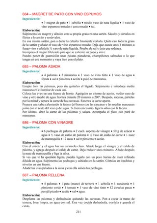 684 – MAGRET DE PATO CON VINO ESPUMOS
Ingredientes:
                  3 magret de pato 1 cebolla medio vaso de nata líquida         1 vaso de
                vino espumoso rosado o cava rosado sal.
Elaboración:
Salpimenta los magret y dóralos con su propia grasa en una sartén. Sácalos y córtalos en
filetes a lo ancho y resérvalos.
En esa misma sartén, pon a dorar la cebolla finamente cortada. Quita casi toda la grasa
de la sartén y añade el vaso de vino espumoso rosado. Deja que cueza unos 4 minutos a
fuego vivo y añádele ½ vaso de nata líquida. Prueba de sal y deja que reduzca.
Incorpora el magret fileteado para que se caliente un poco y sirve.
Puedes poner de guarnición unas patatas panaderas, champiñones salteados o lo que
tengas en ese momento y vaya bien con el plato.

685 – PALOMA ASADA
Ingredientes:
                  4 palomas 2 manzanas 1 vaso de vino tinto            1 vaso de agua
                fécula sal pimienta aceite puré de manzanas.
Elaboración:
Limpia bien las palomas, pero sin quitarles el hígado. Salpimenta e introduce media
manzana en el interior de cada una.
Coloca las aves en una fuente de horno. Agrégales un chorro de aceite, medio vaso de
vino y otro medio de agua. hornea durante 20 minutos a 200º. Después, sácalas, pártelas
por la mitad y separa la carne de las carcasas. Reserva la carne aparte.
Prepara una salsa calentando la fuente del horno con las carcasas y las medias manzanas
junto con el resto del vino y del agua. Si fuera necesario, liga la salsa con la fécula.
Por último, sirve la carne de las palomas y salsea. Acompaña el plato con puré de
manzanas.

686 – PALOMA CON VINAGRE
Ingredientes:
                  6 pechugas de paloma 2 cuch. soperas de vinagre 50 g de azúcar
                agua ½ vaso de caldo de paloma ½ vaso de caldo de carne 1 nuez
                de mantequilla 12 uvas sal pimienta aceite.
Elaboración:
Con el azúcar y el agua haz un caramelo claro. Añade luego el vinagre y el caldo de
paloma, y agrega después el caldo de carne. Deja reducir unos minutos. Añade después
la nuez de mantequilla y liga la salsa.
Si ves que te ha quedado ligera, puedes ligarla con un poco harina de maíz refinada
diluida en agua. Salpimenta las pechugas y saltéalas en la sartén. Córtalas en lonchitas y
sírvelas en una fuente.
Añade las uvas peladas a la salsa y con ella salsea las pechugas.

687 – PALOMA RELLENA
Ingredientes:
                  4 palomas 1 pata (mano) de ternera 1 cebolla 1 zanahoria 1
                pimiento verde 1 tomate 1 vaso de vino tinto 12 ciruelas pasas
                perejil picado aceite sal agua.
Elaboración:
Despluma las palomas y deshuésalas quitando las carcasas. Pon a cocer la mano de
ternera, bien limpia, en agua con sal. Una vez cocida deshuésala, trocéala y guarda el
caldo.
                                           211
 