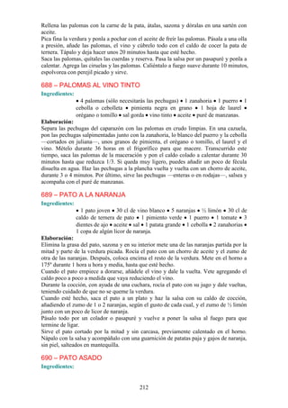 Rellena las palomas con la carne de la pata, átalas, sazona y dóralas en una sartén con
aceite.
Pica fina la verdura y ponla a pochar con el aceite de freír las palomas. Pásala a una olla
a presión, añade las palomas, el vino y cúbrelo todo con el caldo de cocer la pata de
ternera. Tápalo y deja hacer unos 20 minutos hasta que esté hecho.
Saca las palomas, quítales las cuerdas y reserva. Pasa la salsa por un pasapuré y ponla a
calentar. Agrega las ciruelas y las palomas. Caliéntalo a fuego suave durante 10 minutos,
espolvorea con perejil picado y sirve.

688 – PALOMAS AL VINO TINTO
Ingredientes:
                  4 palomas (sólo necesitarás las pechugas) 1 zanahoria 1 puerro 1
                cebolla o cebolleta pimienta negra en grano 1 hoja de laurel
                orégano o tomillo sal gorda vino tinto aceite puré de manzanas.
Elaboración:
Separa las pechugas del caparazón con las palomas en crudo limpias. En una cazuela,
pon las pechugas salpimentadas junto con la zanahoria, lo blanco del puerro y la cebolla
—cortados en juliana—, unos granos de pimienta, el orégano o tomillo, el laurel y el
vino. Mételo durante 36 horas en el frigorífico para que macere. Transcurrido este
tiempo, saca las palomas de la maceración y pon el caldo colado a calentar durante 30
minutos hasta que reduzca 1/3. Si queda muy ligero, puedes añadir un poco de fécula
disuelta en agua. Haz las pechugas a la plancha vuelta y vuelta con un chorro de aceite,
durante 3 o 4 minutos. Por último, sirve las pechugas —enteras o en rodajas—, salsea y
acompaña con el puré de manzanas.

689 – PATO A LA NARANJA
Ingredientes:
                  1 pato joven 30 cl de vino blanco 5 naranjas ½ limón 30 cl de
                caldo de ternera de pato 1 pimiento verde 1 puerro 1 tomate 3
                dientes de ajo aceite sal 1 patata grande 1 cebolla 2 zanahorias
                1 copa de algún licor de naranja.
Elaboración:
Elimina la grasa del pato, sazona y en su interior mete una de las naranjas partida por la
mitad y parte de la verdura picada. Rocía el pato con un chorro de aceite y el zumo de
otra de las naranjas. Después, coloca encima el resto de la verdura. Mete en el horno a
175º durante 1 hora u hora y media, hasta que esté hecho.
Cuando el pato empiece a dorarse, añádele el vino y dale la vuelta. Vete agregando el
caldo poco a poco a medida que vaya reduciendo el vino.
Durante la cocción, con ayuda de una cuchara, rocía el pato con su jugo y dale vueltas,
teniendo cuidado de que no se queme la verdura.
Cuando esté hecho, saca el pato a un plato y haz la salsa con su caldo de cocción,
añadiendo el zumo de 1 o 2 naranjas, según el gusto de cada cual, y el zumo de ½ limón
junto con un poco de licor de naranja.
Pásalo todo por un colador o pasapuré y vuelve a poner la salsa al fuego para que
termine de ligar.
Sirve el pato cortado por la mitad y sin carcasa, previamente calentado en el horno.
Nápalo con la salsa y acompáñalo con una guarnición de patatas paja y gajos de naranja,
sin piel, salteados en mantequilla.

690 – PATO ASADO
Ingredientes:


                                           212
 