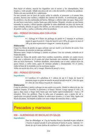 Para hacer el relleno, mezcla los higadillos con el tocino y los champiñones, bien
limpios y todo picado. Añade una pizca de sal y otra de tomillo y rellena las perdices.
Átalas con una cuerda de liz y salpimenta.
En una cazuela con un poco de aceite sofríe la cebolla, el pimiento y el tomate bien
picados. Sazona esta verdura y añádele dos ramitas de tomillo. A continuación, agrega
las perdices y las dos cucharadas de harina. Rehoga y cúbrelo todo con agua. Deja cocer
de una hora a una hora y media, hasta que estén tiernas. Después, sírvelas en una fuente
retirando la cuerda y salsea (puedes engordar la salsa añadiendo un poco de harina de
maíz refinada, diluida en agua). Por último, en otra sartén con aceite, saltea las lonchas
de jamón vuelta y vuelta y colócalas sobre las perdices.

694 – PERDIZ EN ENSALADA CON ATÚN
Ingredientes:
                  1 lechuga 6 filetes de pechuga de perdiz 2 naranjas aceitunas
                negras agua aceite 1 hoja de laurel sal 100 g de queso en tacos
                100 g de atún pimienta vinagre 1 ramita de perejil.
Elaboración:
Cuece los filetes de perdiz en agua caliente con sal, laurel y un chorrito de aceite. Con
20-30 minutos de cocción es más que suficiente.
Mientras tanto, limpia la lechuga y córtala en juliana. Una vez cortada, colócala en el
fondo del plato.
Cuando los filetes de perdiz estén bien cocidos, escúrrelos, córtalos en cuatro trozos
cada uno y colócalos en el centro del plato haciendo una montaña. Alrededor pon el
atún en tacos hermosos. También alrededor, intercalando con el atún, coloca tacos de
queso fresco, y sobre éstos, gajos de naranjas peladas y despepitadas. En el centro,
rodea la base de la montaña con las aceitunas negras.
Aliña con aceite de oliva, sal y vinagre. Ramita de perejil y sirve.

695 – PERDIZ ESTOFADA
Ingredientes:
                  4 perdices 6 cebolletas 1 cabeza de ajo            2 hojas de laurel
                pimienta negra en grano tomillo perejil picado       sal ½ litro de agua
                  ½ litro de vino blanco aceite 1 manzana.
Elaboración:
Corta la cebolleta y ponla a rehogar en una sartén con aceite. Añade la cabeza de ajo, las
perdices limpias, el tomillo, la pimienta y el laurel. Sazona. Luego agrega el vino y el
agua y deja cocer a fuego lento hasta que esté hecho (aproximadamente 1 hora y 30
minutos). Sirve las perdices. Pasa la salsa por el pasapuré, pon a punto de sal y
espolvorea con perejil picado. Reduce la salsa unos minutos y, si hace falta, lígala con
fécula de patata. Acompaña el plato con unas rodajas de manzana fritas y salsea.




Pescados y mariscos
696 – ALBÓNDIGAS DE BACALAO EN SALSA
Ingredientes:
                Para las albóndigas: ½ kg de bacalao fresco o desalado pan rallado
                2 huevos perejil picado sal pimienta harina aceite. Además: 1
                diente de ajo unas hebras de azafrán 1 cebolla roja ½ vaso de vino

                                           214
 