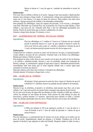 blanco   harina   1 vaso de agua     1 puñado de almendras      aceite de
                oliva
Elaboración:
Pica muy fina la cebolla y dórala en el aceite. Agrega el ajo muy picado y déjalo pochar
durante unos minutos a fuego medio. A continuación, rehoga una cucharada de harina y
moja con el vino blanco y el agua sin parar de remover. Deja reducir esta salsa unos
minutos. Agrega una pizca de azafrán y las almendras machacadas.
Para preparar las albóndigas, retira las espinas del pescado, si las tuviera, y desmígalo
muy bien. Mézclalo con el perejil Pica. do, la pimienta, los 2 huevos algo batidos, el pan
rallado y una pizca de sal. Amásalo todo bien y haz las albóndigas pasándolas por
harina. Fríelas en aceite hasta que se doren y añádeselas a la salsa.
Guísalo a fuego lento durante 10 minutos y sirve.

697 – ALBÓNDIGAS DE VERDEL EN SALSA VERDE
Ingredientes:
                Para las albóndigas: 3 verdeles 2 huevos 2 dientes de ajo perejil
                picado pimienta blanca 2 cuch. de pan rallado harina aceite de
                oliva sal. Para la salsa verde: 1 cebolla o cebolleta 2 dientes de ajo
                1 cuch. de harina perejil picado aceite de oliva agua sal.
Elaboración:
Limpia bien los verdeles y mezcla su carne con los huevos, los ajos y el perejil picados,
el pan rallado y un poco de sal y pimienta. Amásalo todo y da forma a las albóndigas.
Pásalas por harina y fríelas en aceite.
Para preparar la salsa verde, dora en una cazuela con un poco de aceite el ajo en láminas
y la cebolla o cebolleta picada. Sazona y, una vez pochado, añade una cucharada de
harina y rehoga. A continuación, agrega el agua poco a poco y abundante perejil picado,
mezclándolo todo bien hasta que la salsa engorde (añade más o menos agua para
conseguir la textura que desees).
Deja que reduzca esta salsa unos minutos e incorpora las albóndigas.
Guísalo durante 10 minutos a fuego lento y sirve.

698 – ALMEJAS AL HORNO
Ingredientes:
                40 almejas (10 por persona) aceite de oliva virgen 2 dientes de ajo 8
                cebollinos 1 cebolleta tierna un puñado de pan rallado sal perejil.
Elaboración:
Mezcla el ajo, la cebolleta, el perejil y el cebollino, todo picado muy fino, con el pan
rallado y sal. Liga esta mezcla con aceite hasta conseguir una especie de provenzal.
En un cazo con un poco de agua abre las almejas al calor. Guarda el caldo que suelten y
coloca las almejas en una fuente de horno. Echa encima de cada almeja un poco de
provenzal y gratina durante 3-5 minutos. Aprovecha para calentar el caldo y viértelo
sobre las almejas gratinadas antes de servir. Puedes decorar con un poco de cebollino.

699 – ALMEJAS CON ESPINACAS
Ingredientes:
                  400 g de almejas 150 g de espinacas cocidas ½ vaso de nata ½
                vaso de brandy sal 1 vaso de caldo de pescado 1 diente de ajo
                aceite huevo.
Elaboración:
Pica las espinacas y a continuación haz lo mismo con el ajo; dóralo en la sartén con un
poco de aceite. Seguidamente, añade las almejas y el brandy. Flambea con el fin de
quemar el alcohol y que adquiera el sabor del brandy. Después, añade el caldo, la nata y

                                           215
 
