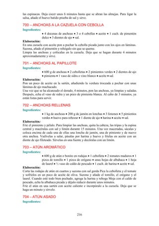 las espinacas. Deja cocer unos 6 minutos hasta que se abran las almejas. Para ligar la
salsa, añade el huevo batido prueba de sal y sirve.

700 – ANCHOAS A LA CAZUELA CON CEBOLLA
Ingredientes:
                  4 docenas de anchoas 3 o 4 cebollas        aceite   1 cuch. de pimentón
                dulce 3 dientes de ajo sal.
Elaboración:
En una cazuela con aceite pon a pochar la cebolla picada junto con los ajos en láminas.
Sazona, añade el pimentón y rehógalo sin que se queme.
Limpia las anchoas y colócalas en la cazuela. Deja que se hagan durante 4 minutos
aproximadamente y sirve.

701 – ANCHOAS AL PAPILLOTE
Ingredientes:
                 600 g de anchoas 2 cebolletas 2 pimientos verdes 2 dientes de ajo
                 pimienta 1 vaso de sidra o vino blanco aceite sal.
Elaboración:
Pon un poco de aceite en la sartén, añadiendo la verdura troceada a pochar con unas
láminas de ajo machacado.
Una vez que se ha alcanzado el dorado, 4 minutos, pon las anchoas, ya limpias y saladas.
Después, echa el vaso de sidra y un poco de pimienta blanca. Al cabo de 3 minutos, ya
están listas para servir.

702 – ANCHOAS RELLENAS
Ingredientes:
                 1 kg de anchoas 200 g de jamón en lonchas 3 limones 5 pimientos
                verdes huevo para rebozar 1 diente de ajo harina aceite sal.
Elaboración:
Fríe el pimiento y pélalo. Para limpiar las anchoas, quita la cabeza, las tripas y la espina
central y macéralas con sal y limón durante 15 minutos. Una vez maceradas, sácalas y
coloca encima de cada una de ellas una loncha de jamón, una de pimiento y de nuevo
otra anchoa. Vuélvelas a salar, pásalas por harina y huevo y fríelas en aceite con un
diente de ajo fileteado. Sírvelas en una fuente y decóralas con un limón.

703 – ATÚN AROMÁTICO
Ingredientes:
                  600 g de atún o bonito en rodajas 1 cebolleta 2 tomates maduros 1
                pizca de tomillo 1 pizca de orégano unas hojas de albahaca 1 hoja
                de laurel ½ vaso de caldo de pescado 1 cuch. de harina aceite sal.
Elaboración:
Corta las rodajas de atún en cuartos y sazona con sal gorda Pica la cebolleta y el tomate
y sofríelos en un poco de aceite de oliva. Sazona y añade el tomillo, el orégano y el
laurel. Cuando esté todo bien pochado, agrega la harina y rehoga Moja con el caldo de
pescado, echa la albahaca picada y déjalo reducir durante unos minutos.
Fríe el atún en una sartén con aceite caliente e incorpóralo a la cazuela. Deja que se
haga un minuto y sírvelo.

704 – ATÚN ASADO
Ingredientes:



                                            216
 