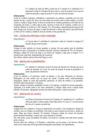 2 rodajas de atún de 400 g cada una 2 tomates 2 cebolletas 2
                pimientos verdes 3 dientes de ajo sal 1 vaso de txakoli (vino seco)
                caldo de pescado o agua aceite 3 cuch. de salsa de tomate.
Elaboración:
Corta la verdura (tomates, cebolletas y pimientos) en juliana y póchala con los tres
dientes de ajo y aceite de oliva. En una sartén con aceite, dora el atún salado y sin piel
vuelta y vuelta a fuego fuerte. Coloca la mitad de la verdura pochada en el fondo de un
recipiente de horno, y sobre ella el atún, encima el resto de la verdura, y baña con el
txakolí. Mételo en el horno a 180º durante 15 o 20 minutos, dependiendo del grosor del
atún. Riega con un poco de agua o caldo de pescado si fuese necesario. Saca del horno
el atún con la verdura y añade la salsa de tomate como guarnición.

705 – ATÚN EN FRITADA CON VINAGRE
Ingredientes:
                  1 kg de atún 1 cebolleta    1 pimiento verde    1 tomate    vinagre   2
                dientes de ajo sal aceite.
Elaboración:
Limpia el atún, pártelo en trozos grandes y sazona. En una sartén, pon la cebolleta
picada, los ajos, el pimiento y el tomate troceado. Sazona y póchalo de 10 a 15 minutos.
Después, añade los trozos de atún y un chorro de vinagre y deja que se hagan 2 o 3
minutos por cada lado, dependiendo de su grosor.
Por último, déjalo reposar fuera del fuego y sirve.

706 – BACALAO AJOARRIERO
Ingredientes:
                  1 cebolla 1 pimiento verde 4 trozos de bacalao 3 dientes de ajo
                caldo de bacalao 8 cuch. de salsa de tomate aceite guindilla 2
                cuch. de pimiento choricero.
Elaboración:
Corta la cebolla y el pimiento verde en juliana, y los ajos fileteados en láminas.
Rehógalos en una sartén con un poco de aceite. Cuando estén suficientemente
rehogados, añade la carne del pimiento choricero, la salsa de tomate y la guindilla.
Sofríelo todo bien durante 7 minutos.
Aparte, limpia el bacalao quitándole la piel y las espinas y córtalo en trozos pequeños.
Agrégalo a la sartén junto a los otros elementos y rehoga. Deja cocer a fuego lento
durante 10 minutos, agregando un poco de caldo de bacalao, si fuese necesario.

707 – BACALAO AL ALIOLI
Ingredientes:
                  4 filetes de bacalao 4 huevos 2 patatas 2 zanahorias ½ coliflor
                200 g de judías verdes agua. Salsa tipo alioli: 2 ajos 1 vaso de aceite
                de oliva ½ patata cocida sal.
Elaboración:
Limpia bien las verduras y trocea en bastoncitos las judías y las zanahorias. Separa la
coliflor, una vez limpia, en ramilletes. Pon todo en una cazuela con un litro y medio de
agua. Deja que hierva durante 10 minutos. Entonces añade los trozos de bacalao
perfectamente desalado y espera que cueza durante 8 minutos.
Por otra parte, cuece las patatas sin pelar y los huevos. Cuando esté todo bien cocido,
pela y trocea.
Escurre bien las verduras y el bacalao y mézclalos con la patata y los huevos. Rocía
todo con la salsa tipo alioli que habrás preparado mezclando sus ingredientes.


                                           217
 