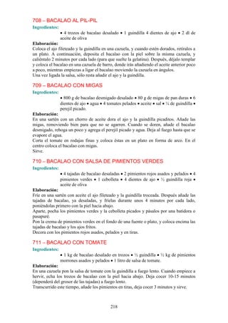 708 – BACALAO AL PIL-PIL
Ingredientes:
                  4 trozos de bacalao desalado     1 guindilla 4 dientes de ajo   2 dl de
                aceite de oliva
Elaboración:
Coloca el ajo fileteado y la guindilla en una cazuela, y cuando estén dorados, retíralos a
un plato. A continuación, deposita el bacalao con la piel sobre la misma cazuela, y
caliéntalo 2 minutos por cada lado (para que suelte la gelatina). Después, déjalo templar
y coloca el bacalao en una cazuela de barro, donde irás añadiendo el aceite anterior poco
a poco, mientras empiezas a ligar el bacalao moviendo la cazuela en ángulos.
Una vez ligada la salsa, sólo resta añadir el ajo y la guindilla.

709 – BACALAO CON MIGAS
Ingredientes:
                  800 g de bacalao desmigado desalado 80 g de migas de pan duras 6
                dientes de ajo agua 4 tomates pelados aceite sal ¼ de guindilla
                perejil picado.
Elaboración:
En una sartén con un chorro de aceite dora el ajo y la guindilla picaditos. Añade las
migas, removiendo bien para que no se agarren. Cuando se doren, añade el bacalao
desmigado, rehoga un poco y agrega el perejil picado y agua. Deja al fuego hasta que se
evapore el agua.
Corta el tomate en rodajas finas y coloca éstas en un plato en forma de arco. En el
centro coloca el bacalao con migas.
Sirve.

710 – BACALAO CON SALSA DE PIMIENTOS VERDES
Ingredientes:
                  4 tajadas de bacalao desaladas   2 pimientos rojos asados y pelados 4
                pimientos verdes 1 cebolleta       4 dientes de ajo ½ guindilla roja
                aceite de oliva
Elaboración:
Fríe en una sartén con aceite el ajo fileteado y la guindilla troceada. Después añade las
tajadas de bacalao, ya desaladas, y fríelas durante unos 4 minutos por cada lado,
poniéndolas primero con la piel hacia abajo.
Aparte, pocha los pimientos verdes y la cebolleta picados y pásalos por una batidora o
pasapuré.
Pon la crema de pimientos verdes en el fondo de una fuente o plato, y coloca encima las
tajadas de bacalao y los ajos fritos.
Decora con los pimientos rojos asados, pelados y en tiras.

711 – BACALAO CON TOMATE
Ingredientes:
                 1 kg de bacalao desalado en trozos ½ guindilla ½ kg de pimientos
                morrones asados y pelados 1 litro de salsa de tomate.
Elaboración:
En una cazuela pon la salsa de tomate con la guindilla a fuego lento. Cuando empiece a
hervir, echa los trozos de bacalao con la piel hacia abajo. Deja cocer 10-15 minutos
(dependerá del grosor de las tajadas) a fuego lento.
Transcurrido este tiempo, añade los pimientos en tiras, deja cocer 3 minutos y sirve.



                                           218
 