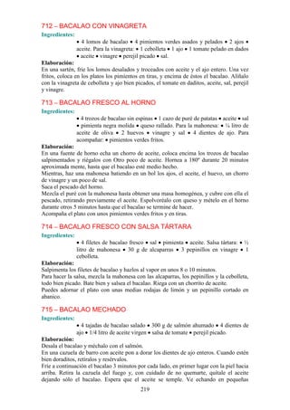 712 – BACALAO CON VINAGRETA
Ingredientes:
                  4 lomos de bacalao 4 pimientos verdes asados y pelados 2 ajos
                aceite. Para la vinagreta: 1 cebolleta 1 ajo 1 tomate pelado en dados
                  aceite vinagre perejil picado sal.
Elaboración:
En una sartén, fríe los lomos desalados y troceados con aceite y el ajo entero. Una vez
fritos, coloca en los platos los pimientos en tiras, y encima de éstos el bacalao. Alíñalo
con la vinagreta de cebolleta y ajo bien picados, el tomate en daditos, aceite, sal, perejil
y vinagre.

713 – BACALAO FRESCO AL HORNO
Ingredientes:
                  4 trozos de bacalao sin espinas 1 cazo de puré de patatas aceite sal
                  pimienta negra molida queso rallado. Para la mahonesa: ¼ litro de
                aceite de oliva 2 huevos vinagre y sal 4 dientes de ajo. Para
                acompañar: pimientos verdes fritos.
Elaboración:
En una fuente de horno echa un chorro de aceite, coloca encima los trozos de bacalao
salpimentados y riégalos con Otro poco de aceite. Hornea a 180º durante 20 minutos
aproximada mente, hasta que el bacalao esté medio hecho.
Mientras, haz una mahonesa batiendo en un bol los ajos, el aceite, el huevo, un chorro
de vinagre y un poco de sal.
Saca el pescado del horno.
Mezcla el puré con la mahonesa hasta obtener una masa homogénea, y cubre con ella el
pescado, retirando previamente el aceite. Espolvoréalo con queso y mételo en el horno
durante otros 5 minutos hasta que el bacalao se termine de hacer.
Acompaña el plato con unos pimientos verdes fritos y en tiras.

714 – BACALAO FRESCO CON SALSA TÁRTARA
Ingredientes:
                   4 filetes de bacalao fresco sal pimienta aceite. Salsa tártara:        ½
                litro de mahonesa 30 g de alcaparras 3 pepinillos en vinagre              1
                cebolleta.
Elaboración:
Salpimenta los filetes de bacalao y hazlos al vapor en unos 8 o 10 minutos.
Para hacer la salsa, mezcla la mahonesa con las alcaparras, los pepinillos y la cebolleta,
todo bien picado. Bate bien y salsea el bacalao. Riega con un chorrito de aceite.
Puedes adornar el plato con unas medias rodajas de limón y un pepinillo cortado en
abanico.

715 – BACALAO MECHADO
Ingredientes:
                  4 tajadas de bacalao salado 300 g de salmón ahumado 4 dientes de
                ajo 1/4 litro de aceite virgen salsa de tomate perejil picado.
Elaboración:
Desala el bacalao y méchalo con el salmón.
En una cazuela de barro con aceite pon a dorar los dientes de ajo enteros. Cuando estén
bien doraditos, retíralos y resérvalos.
Fríe a continuación el bacalao 3 minutos por cada lado, en primer lugar con la piel hacia
arriba. Retira la cazuela del fuego y, con cuidado de no quemarte, quítale el aceite
dejando sólo el bacalao. Espera que el aceite se temple. Ve echando en pequeñas
                                            219
 
