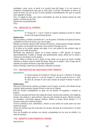 cantidades, varias veces, el aceite a la cazuela fuera del fuego. A la vez, mueve el
recipiente constantemente para que la salsa ligue al pil-pil. Necesitarás al menos un
cuarto de hora. En caso de que el aceite quedase extremadamente frío, pon la cazuela
unos segundos al fuego.
Una vez ligada la salsa, pon cuatro cucharaditas de salsa de tomate encima de cada
tajada y un diente de ajo frito.
Espolvorea con perejil picado.
Sirve.

716 – BESUGO AL HORNO
Ingredientes:
                  1 besugo de 1 ½ kg 1 limón 2 patatas medianas          aceite   1 diente
                de ajo sal agua perejil picado.
Elaboración:
Pela las patatas y córtalas en lonchas de ½ cm de grosor. Colócalas en la placa de horno,
y añádeles un chorro de aceite y un vaso de agua.
Mételas en el horno caliente a l80º durante 20 minutos. Transcurrido el tiempo indicado,
saca la placa con las patatas del horno y pon encima el besugo con sal.
Si la placa se ha secado, agrega más agua; si no, con ayuda de una cuchara riega el
besugo con el caldo de la placa.
Realizada esta operación, mételo en el horno caliente a 180º durante 25 minutos
aproximadamente. Cuando el besugo esté perfectamente asado, ábrelo por la mitad y
colócalo en una fuente con las patatas.
Aparte, filetea el diente de ajo y ponlo en una sartén con un poco de aceite. Cuando
comience a dorarse, retira la sartén del fuego. Deja que se temple, vierte el jugo que ha
sobrado en la placa del horno y liga todo removiendo.
Salsea el besugo, espolvorea con perejil y adórnalo con limón.

717 – BOCADITOS DE ANCHOAS CON TOMATE
Ingredientes:
                  1 kg de anchoas 4 tomates 2 dientes de ajo 1 cebolla 16 lonchas
                de queso graso ½ vaso de vinagre 1 vaso de aceite de oliva 1 cuch.
                de salsa de mostaza sal unas ramitas de perejil harina aceite
                agua.
Elaboración:
Macera los filetes de las anchoas ya limpios con el vinagre, el aceite y dos dientes de ajo
y perejil, ambos picados, durante 8 horas o más (en la víspera).
Pela los tomates escaldándolos en agua con sal durante 30 segundos y córtalos en
lonchas.
Coloca en una placa de horno una rodaja de tomate, encima unas anchoas, otra rodaja de
tomate, más anchoas y, para terminar, tapa con unas lonchas de queso. Monta así todos
los bocaditos, reservando algunas anchoas. Mételo en horno fuerte durante 3 o 4
minutos, hasta que se derrita el queso.
Corta la cebolla en aros, enharínalos y fríelos en una sartén con aceite junto con unas
ramitas de perejil.
Tritura las anchoas que has reservado con un poco del jugo de la maceración y la salsa
de mostaza.
Sirve los bocaditos de anchoas con tomate, acompañados de los aros de cebolla y la
salsa de mostaza.

718 – BONITO CON PIMIENTO VERDE
Ingredientes:

                                           220
 