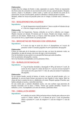 Elaboración:
Limpia bien las rodajas de bonito o atún, separando en cuartos. Ponlo en maceración
dos horas antes de cocinarlo en una mezcla de aceite con ajo y perejil picados. Después,
sazona y hazlo a la plancha o sartén vuelta y vuelta con un chorrito de aceite de la
maceración. En una cazuela aparte, pocha la cebolleta o cebolla picada en juliana.
Después, añade los trozos de pescado junto con el vinagre. Cocínalo unos 3 minutos y
sirve.

723 – BOQUERONES MALAGUEÑOS
Ingredientes:
                 1 kg de boquerones perejil picado 1 huevo cocido 4 dientes de ajo
                 ¼ litro de vinagre aceite de oliva sal.
Elaboración:
Limpia y abre los boquerones. Sazona, colócalos en un bol y cúbrelos con vinagre.
Déjalos macerar así durante 30 minutos por lo menos. Pasado este tiempo, sácalos y
ponlos en otra fuente. Añade el ajo y el huevo, todo bien picado. Por último, cúbrelo
con aceite de oliva y espolvoréalo con perejil picado.

724 – BROCHETAS DE PESCADO CON VERDURAS
Ingredientes:
                  8 trozos de rape aceite de oliva 4 champiñones 8 trozos de
                pimiento verde 2 tomates pequeños sal 8 pimientos del piquillo
Elaboración:
Coloca en cada palo de la brocheta un trozo de rape, un trozo de pimiento verde, un
champiñón, un gajo de tomate, otro trozo de rape y otro de pimiento.
Fríe las brochetas en una sartén (o en una parrilla) hasta que estén doraditas.
Fríe los pimientos del piquillo y sazona.
Sirve las brochetas acompañadas con los pimientos fritos.

725 – BUÑUELOS DE BACALAO
Ingredientes:
                  ½ kg de bacalao desalado y desmigado 300 g de harina 3 cuch. de
                aceite de oliva virgen 2 claras de huevo 1 vaso de cerveza perejil
                sal aceite de oliva para freír ½ litro de salsa de tomate 8 pimientos
                del piquillo.
Elaboración:
En un cuenco hondo, mezcla la harina, el aceite, un poco de perejil picado, sal y ve
añadiendo la cerveza hasta formar una pasta no muy líquida ni muy espesa. Bate las
claras de huevo a punto de nieve y añádeselas a la masa. Después agrega el bacalao, que
habrás salteado en aceite, y mézclalo todo bien.
En una sartén pon a calentar abundante aceite, con una cuchara coge porciones de
bacalao mezclado con la masa y fríelas. Tienen que quedar doraditas. Escurre los
buñuelos y sirve. Acompáñalos con salsa de tomate y pimientos fritos.

726 – CABALLA EN ADOBO
Ingredientes:
                  4 caballas de ración (300 g) harina huevo batido para rebozar sal
                aceite ½ limón. Adobo: 3 o 4 dientes de ajo 1 cuch. de pimentón
                (dulce o picante) ½ cuch. de orégano ½ vaso de vinagre ½ vaso de
                aceite.
Elaboración:


                                          222
 