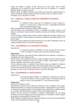 Filetea las caballas y quítales la piel. Sazona por los dos lados. Haz el adobo
machacando en un mortero los ajos picados junto con el pimentón y el orégano.
Después, añade el vinagre y el aceite.
Baña los filetes de caballa cubriendo con el adobo en un recipiente y déjalo durante 2 o
3 horas. Pasado este tiempo, reboza los filetes con harina y huevo y fríelos en aceite.
Por último, sirve y decora con ½ limón.

727 – CABALLA Y MEJILLONES EN VINAGRETA CALIENTE
Ingredientes:
                  4 caballas de 400 g cada una 16 mejillones aceite vinagre 1
               tomate ½ vaso de jerez 2 dientes de ajo 1 cucharadita de pimentón
               dulce sal perejil picado agua.
Pide al pescadero que te filetee las caballas. Sala los filetes.
Haz una mezcla con 8 cucharadas de aceite, 4 cucharadas de vinagre, el jerez, el ajo
picado y el pimentón. Rocía con ello las caballas y mételas en el horno a 180º durante 8
minutos.
Corta el tomate en lonchas finas y cubre con ellas el fondo de una fuente. Sazona y pon
encima las caballas. Coloca también la carne de los mejillones, que habrás abierto en un
poco de agua.
Por último, liga la vinagreta de la placa del horno en una sartén, añadiendo un poco de
vinagre y perejil picado, y rocía con ella el pescado.

728 – CALAMARES A LA VINAGRETA NEGRA
Ingredientes:
                  2 calamares grandes 2 cebolletas 3 cuch. de aceite de oliva virgen
                1 cuch. de vinagre 1 diente de ajo aceite de 0,4 grados agua.
Elaboración:
Limpia los calamares, reservando las tintas; puedes hacer los tentáculos a la plancha, o
congelarlos para hacer algún otro día.
Por otra parte, corta la cebolleta en juliana y ponla a rehogar en aceite. Cuando veas que
está en su punto, incorpora la tinta con un poco de agua y deja reducir al fuego 5
minutos. Después, escurre bien y pon en el plato.
En una sartén pon aceite, y cuando esté bien caliente echa con cuidado los calamares
cortados en tiras. Cuando ya estén fritos, retira y pasa al plato. Rocía con vinagre.
Con el aceite sobrante de freír los calamares haz un refrito con el ajo fileteado. Antes de
presentar a la mesa, echa el sofrito por encima y el ajo frito adornando.

729 – CALAMARES AL VINO BLANCO
Ingredientes:
                  4 calamares limpios. Relleno: 1 cebolleta 1 diente de ajo aceite
                1 vaso de vino blanco 100 g de jamón cocido 4 rebanadas de pan de
                molde 1 huevo sal pimienta 1 ½ vaso de salsa de tomate.
Elaboración:
Limpia los calamares y reserva.
Para preparar el relleno, pica en juliana la cebolleta y el ajo y póchalos en una sartén.
Añade los tentáculos y las alas de los calamares picados y rehoga durante unos minutos.
A continuación, agrega el jamón y las rebanadas de pan, todo picado, y saltéalo durante
2 o 3 minutos. Retíralo del fuego y añade un huevo, mezclándolo todo bien.
Rellena con esta mezcla los calamares y colócalos, salpimentados, en una fuente
resistente en el horno. Riégalos con la salsa de tomate y el vino blanco. Cubre con papel
de aluminio y hornea durante 45 minutos a 180º.
Nota. También se pueden saltear los calamares rellenos en aceite de oliva para dorarlos
un poco antes de ponerlos en la placa de horno.
                                            223
 