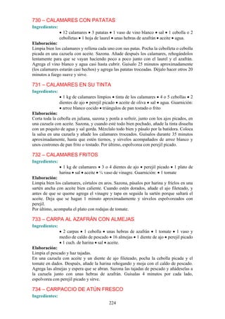730 – CALAMARES CON PATATAS
Ingredientes:
                  12 calamares 3 patatas 1 vaso de vino blanco sal 1 cebolla o 2
                cebolletas 1 hoja de laurel unas hebras de azafrán aceite agua.
Elaboración:
Limpia bien los calamares y rellena cada uno con sus patas. Pocha la cebolleta o cebolla
picada en una cazuela con aceite. Sazona. Añade después los calamares, rehogándolos
lentamente para que se vayan haciendo poco a poco junto con el laurel y el azafrán.
Agrega el vino blanco y agua casi hasta cubrir. Guísalo 25 minutos aproximadamente
(los calamares estarán casi hechos) y agrega las patatas troceadas. Déjalo hacer otros 20
minutos a fuego suave y sirve.

731 – CALAMARES EN SU TINTA
Ingredientes:
                  1 kg de calamares limpios tinta de los calamares 4 o 5 cebollas 2
                dientes de ajo perejil picado aceite de oliva sal agua. Guarnición:
                  arroz blanco cocido triángulos de pan tostado o frito
Elaboración:
Corta toda la cebolla en juliana, sazona y ponla a sofreír, junto con los ajos picados, en
una cazuela con aceite. Sazona, y cuando esté todo bien pochado, añade la tinta disuelta
con un poquito de agua y sal gorda. Mézclalo todo bien y pásalo por la batidora. Coloca
la salsa en una cazuela y añade los calamares troceados. Guísalos durante 35 minutos
aproximadamente, hasta que estén tiernos, y sírvelos acompañados de arroz blanco y
unos costrones de pan frito o tostado. Por último, espolvorea con perejil picado.

732 – CALAMARES FRITOS
Ingredientes:
                  1 kg de calamares 3 o 4 dientes de ajo perejil picado 1 plato de
                harina sal aceite ¼ vaso de vinagre. Guarnición: 1 tomate
Elaboración:
Limpia bien los calamares, córtalos en aros. Sazona, pásalos por harina y fríelos en una
sartén ancha con aceite bien caliente. Cuando estén dorados, añade el ajo fileteado, y
antes de que se queme agrega el vinagre y tapa en seguida la sartén porque saltará el
aceite. Deja que se hagan 1 minuto aproximadamente y sírvelos espolvoreados con
perejil.
Por último, acompaña el plato con rodajas de tomate.

733 – CARPA AL AZAFRÁN CON ALMEJAS
Ingredientes:
                 2 carpas 1 cebolla unas hebras de azafrán 1 tomate 1 vaso y
                medio de caldo de pescado 16 almejas 1 diente de ajo perejil picado
                 1 cuch. de harina sal aceite.
Elaboración:
Limpia el pescado y haz tajadas.
En una cazuela con aceite y un diente de ajo fileteado, pocha la cebolla picada y el
tomate en dados. Después, añade la harina rehogando y moja con el caldo de pescado.
Agrega las almejas y espera que se abran. Sazona las tajadas de pescado y añádeselas a
la cazuela junto con unas hebras de azafrán. Guísalas 4 minutos por cada lado,
espolvorea con perejil picado y sirve.

734 – CARPACCIO DE ATÚN FRESCO
Ingredientes:
                                           224
 