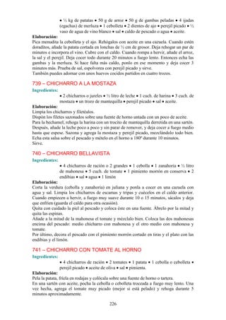 ½ kg de patatas 50 g de arroz 50 g de gambas peladas 4 ijadas
                (egachas) de merluza 1 cebolleta 2 dientes de ajo perejil picado ½
                vaso de agua de vino blanco sal caldo de pescado o agua aceite.
Elaboración:
Pica menudita la cebolleta y el ajo. Rehógalos con aceite en una cazuela. Cuando estén
doraditos, añade la patata cortada en lonchas de ½ cm de grosor. Deja rehogar un par de
minutos e incorpora el vino. Cubre con el caldo. Cuando rompa a hervir, añade el arroz,
la sal y el perejil. Deja cocer todo durante 20 minutos a fuego lento. Entonces echa las
gambas y la merluza. Si hace falta más caldo, ponlo en ese momento y deja cocer 3
minutos más. Prueba de sal, espolvorea con perejil picado y sirve.
También puedes adornar con unos huevos cocidos partidos en cuatro trozos.

739 – CHICHARRO A LA MOSTAZA
Ingredientes:
                 2 chicharros o jureles ½ litro de leche 1 cuch. de harina 3 cuch. de
                mostaza un trozo de mantequilla perejil picado sal aceite.
Elaboración:
Limpia los chicharros y filetéalos.
Dispón los filetes sazonados sobre una fuente de horno untada con un poco de aceite.
Para la bechamel, rehoga la harina con un trocito de mantequilla derretida en una sartén.
Después, añade la leche poco a poco y sin parar de remover, y deja cocer a fuego medio
hasta que espese. Sazona y agrega la mostaza y perejil picado, mezclándolo todo bien.
Echa esta salsa sobre el pescado y mételo en el horno a 180º durante 10 minutos.
Sirve.

740 – CHICHARRO BELLAVISTA
Ingredientes:
                  4 chicharros de ración o 2 grandes 1 cebolla 1 zanahoria ½ litro
                de mahonesa 5 cuch. de tomate 1 pimiento morrón en conserva 2
                endibias sal agua 1 limón
Elaboración:
Corta la verdura (cebolla y zanahoria) en juliana y ponla a cocer en una cazuela con
agua y sal. Limpia los chicharros de escamas y tripas y cuécelos en el caldo anterior.
Cuando empiecen a hervir, a fuego muy suave durante 10 o 15 minutos, sácalos y deja
que enfríen (guarda el caldo para otra ocasión).
Quita con cuidado la piel al pescado y coloca éste en una fuente. Ábrelo por la mitad y
quita las espinas.
Añade a la mitad de la mahonesa el tomate y mézclalo bien. Coloca las dos mahonesas
encima del pescado: medio chicharro con mahonesa y el otro medio con mahonesa y
tomate.
Por último, decora el pescado con el pimiento morrón cortado en tiras y el plato con las
endibias y el limón.

741 – CHICHARRO CON TOMATE AL HORNO
Ingredientes:
                  4 chicharros de ración 2 tomates 1 patata      1 cebolla o cebolleta
                perejil picado aceite de oliva sal pimienta.
Elaboración:
Pela la patata, fríela en rodajas y colócala sobre una fuente de horno o tartera.
En una sartén con aceite, pocha la cebolla o cebolleta troceada a fuego muy lento. Una
vez hecha, agrega el tomate muy picado (mejor si está pelado) y rehoga durante 5
minutos aproximadamente.

                                          226
 
