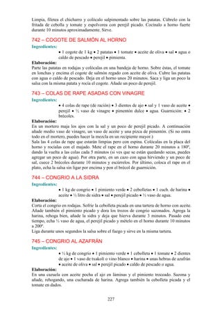 Limpia, filetea el chicharro y colócalo salpimentado sobre las patatas. Cúbrelo con la
fritada de cebolla y tomate y espolvorea con perejil picado. Cocínalo a horno fuerte
durante 10 minutos aproximadamente. Sirve.

742 – COGOTE DE SALMÓN AL HORNO
Ingredientes:
                  1 cogote de 1 kg 2 patatas 1 tomate       aceite de oliva   sal   agua o
                caldo de pescado perejil pimienta.
Elaboración:
Parte las patatas en rodajas y colócalas en una bandeja de horno. Sobre éstas, el tomate
en lonchas y encima el cogote de salmón regado con aceite de oliva. Cubre las patatas
con agua o caldo de pescado. Deja en el horno unos 20 minutos. Saca y liga un poco la
salsa con la misma patata y rocía el cogote. Añade un poco de perejil.

743 – COLAS DE RAPE ASADAS CON VINAGRE
Ingredientes:
                  4 colas de rape (de ración)    3 dientes de ajo sal y 1 vaso de aceite
                perejil ½ vaso de vinagre        pimentón dulce agua. Guarnición: 2
                brécoles.
Elaboración:
En un mortero maja los ajos con la sal y un poco de perejil picado. A continuación
añade medio vaso de vinagre, un vaso de aceite y una pizca de pimentón. (Si no entra
todo en el mortero, puedes hacer la mezcla en un recipiente mayor.)
Sala las 4 colas de rape que estarán limpias pero con espina. Colócalas en la placa del
horno y rocíalas con el majado. Mete el rape en el horno durante 20 minutos a 180º,
dando la vuelta a las colas cada 5 minutos (si ves que se están quedando secas, puedes
agregar un poco de agua). Por otra parte, en un cazo con agua hirviendo y un poco de
sal, cuece 2 brécoles durante 10 minutos y escúrrelos. Por último, coloca el rape en el
plato, echa la salsa sin ligar por encima y pon el brécol de guarnición.

744 – CONGRIO A LA SIDRA
Ingredientes:
                  1 kg de congrio 1 pimiento verde 2 cebolletas 1 cuch. de harina
                aceite ½ litro de sidra sal perejil picado ½ vaso de agua.
Elaboración:
Corta el congrio en rodajas. Sofríe la cebolleta picada en una tartera de horno con aceite.
Añade también el pimiento picado y dora los trozos de congrio sazonados. Agrega la
harina, rehoga bien, añade la sidra y deja que hierva durante 3 minutos. Pasado este
tiempo, echa ½ vaso de agua, el perejil picado y mételo en el horno durante 10 minutos
a 200º.
Liga durante unos segundos la salsa sobre el fuego y sirve en la misma tartera.

745 – CONGRIO AL AZAFRÁN
Ingredientes:
                 ½ kg de congrio 1 pimiento verde 1 cebolleta 1 tomate 2 dientes
                de ajo 1 vaso de txakolí o vino blanco harina unas hebras de azafrán
                 aceite de oliva sal perejil picado caldo de pescado o agua.
Elaboración:
En una cazuela con aceite pocha el ajo en láminas y el pimiento troceado. Sazona y
añade, rehogando, una cucharada de harina. Agrega también la cebolleta picada y el
tomate en dados.


                                           227
 