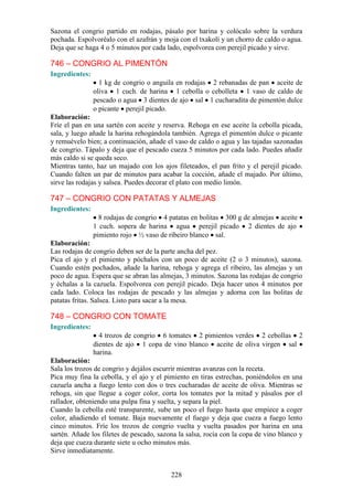Sazona el congrio partido en rodajas, pásalo por harina y colócalo sobre la verdura
pochada. Espolvoréalo con el azafrán y moja con el txakolí y un chorro de caldo o agua.
Deja que se haga 4 o 5 minutos por cada lado, espolvorea con perejil picado y sirve.

746 – CONGRIO AL PIMENTÓN
Ingredientes:
                  1 kg de congrio o anguila en rodajas 2 rebanadas de pan aceite de
                oliva 1 cuch. de harina 1 cebolla o cebolleta 1 vaso de caldo de
                pescado o agua 3 dientes de ajo sal 1 cucharadita de pimentón dulce
                o picante perejil picado.
Elaboración:
Fríe el pan en una sartén con aceite y reserva. Rehoga en ese aceite la cebolla picada,
sala, y luego añade la harina rehogándola también. Agrega el pimentón dulce o picante
y remuévelo bien; a continuación, añade el vaso de caldo o agua y las tajadas sazonadas
de congrio. Tápalo y deja que el pescado cueza 5 minutos por cada lado. Puedes añadir
más caldo si se queda seco.
Mientras tanto, haz un majado con los ajos fileteados, el pan frito y el perejil picado.
Cuando falten un par de minutos para acabar la cocción, añade el majado. Por último,
sirve las rodajas y salsea. Puedes decorar el plato con medio limón.

747 – CONGRIO CON PATATAS Y ALMEJAS
Ingredientes:
                  8 rodajas de congrio 4 patatas en bolitas 300 g de almejas aceite
                1 cuch. sopera de harina agua perejil picado 2 dientes de ajo
                pimiento rojo ½ vaso de ribeiro blanco sal.
Elaboración:
Las rodajas de congrio deben ser de la parte ancha del pez.
Pica el ajo y el pimiento y póchalos con un poco de aceite (2 o 3 minutos), sazona.
Cuando estén pochados, añade la harina, rehoga y agrega el ribeiro, las almejas y un
poco de agua. Espera que se abran las almejas, 3 minutos. Sazona las rodajas de congrio
y échalas a la cazuela. Espolvorea con perejil picado. Deja hacer unos 4 minutos por
cada lado. Coloca las rodajas de pescado y las almejas y adorna con las bolitas de
patatas fritas. Salsea. Listo para sacar a la mesa.

748 – CONGRIO CON TOMATE
Ingredientes:
                  4 trozos de congrio 6 tomates 2 pimientos verdes 2 cebollas 2
                dientes de ajo 1 copa de vino blanco aceite de oliva virgen sal
                harina.
Elaboración:
Sala los trozos de congrio y dejálos escurrir mientras avanzas con la receta.
Pica muy fina la cebolla, y el ajo y el pimiento en tiras estrechas, poniéndolos en una
cazuela ancha a fuego lento con dos o tres cucharadas de aceite de oliva. Mientras se
rehoga, sin que llegue a coger color, corta los tomates por la mitad y pásalos por el
rallador, obteniendo una pulpa fina y suelta, y separa la piel.
Cuando la cebolla esté transparente, sube un poco el fuego hasta que empiece a coger
color, añadiendo el tomate. Baja nuevamente el fuego y deja que cueza a fuego lento
cinco minutos. Fríe los trozos de congrio vuelta y vuelta pasados por harina en una
sartén. Añade los filetes de pescado, sazona la salsa, rocía con la copa de vino blanco y
deja que cueza durante siete u ocho minutos más.
Sirve inmediatamente.


                                          228
 