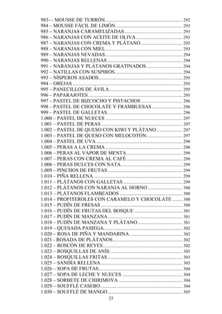 983— MOUSSE DE TURRÓN ..................................................................... 292
984 – MOUSSE FÁCIL DE LIMÓN............................................................ 293
985 – NARANJAS CARAMELIZADAS .................................................... 293
986 – NARANJAS CON ACEITE DE OLIVA ......................................... 293
987 – NARANJAS CON CREMA Y PLÁTANO ..................................... 293
988 – NARANJAS CON MIEL..................................................................... 293
989 – NARANJAS NEVADAS ..................................................................... 294
990 – NARANJAS RELLENAS ................................................................... 294
991 – NARANJAS Y PLÁTANOS GRATINADOS ................................ 294
992 – NATILLAS CON SUSPIROS ............................................................ 294
993 – NÍSPEROS ASADOS........................................................................... 295
994 – OREJAS .................................................................................................. 295
995 – PANECILLOS DE ÁVILA ................................................................. 295
996 – PAPARAJOTES .................................................................................... 295
997 – PASTEL DE BIZCOCHO Y PISTACHOS ..................................... 296
998 – PASTEL DE CHOCOLATE Y FRAMBUESAS ........................... 296
999 – PASTEL DE GALLETAS ................................................................... 296
1.000 – PASTEL DE NUECES ..................................................................... 297
1.001 – PASTEL DE PERAS ......................................................................... 297
1.002 – PASTEL DE QUESO CON KIWI Y PLÁTANO ....................... 297
1.003 – PASTEL DE QUESO CON MELOCOTÓN ................................ 297
1.004 – PASTEL DE UVA ............................................................................. 298
1.005 – PERAS A LA CREMA ..................................................................... 298
1.006 – PERAS AL VAPOR DE MENTA .................................................. 298
1.007 – PERAS CON CREMA AL CAFÉ .................................................. 298
1.008 – PERAS DULCES CON NATA....................................................... 299
1.009 – PINCHOS DE FRUTAS ................................................................... 299
1.010 – PIÑA RELLENA ............................................................................... 299
1.011 – PLÁTANOS CON GALLETAS ..................................................... 299
1.012 – PLÁTANOS CON NARANJA AL HORNO ............................... 300
1.013 – PLÁTANOS FLAMBEADOS ........................................................ 300
1.014 – PROFITEROLES CON CARAMELO Y CHOCOLATE ......... 300
1.015 – PUDÍN DE FRESAS ......................................................................... 300
1.016 – PUDÍN DE FRUTAS DEL BOSQUE ........................................... 301
1.017 – PUDÍN DE MANZANA................................................................... 301
1.018 – PUDÍN DE MANZANA Y PLÁTANO ........................................ 301
1.019 – QUESADA PASIEGA ...................................................................... 302
1.020 – ROSA DE PIÑA Y MANDARINA ............................................... 302
1.021 - ROSADA DE PLÁTANOS .............................................................. 302
1.022 – ROSCÓN DE REYES ....................................................................... 302
1.023 – ROSQUILLAS DE ANÍS ................................................................. 303
1.024 – ROSQUILLAS FRITAS ................................................................... 303
1.025 – SANDÍA RELLENA ......................................................................... 303
1.026 – SOPA DE FRUTAS........................................................................... 304
1.027 – SOPA DE LECHE Y NUECES ...................................................... 304
1.028 – SORBETE DE CHIRIMOYA ......................................................... 304
1.029 – SOUFFLÉ CASERO ......................................................................... 304
1.030 – SOUFFLÉ DE MANGO ................................................................... 305
                                                    23
 