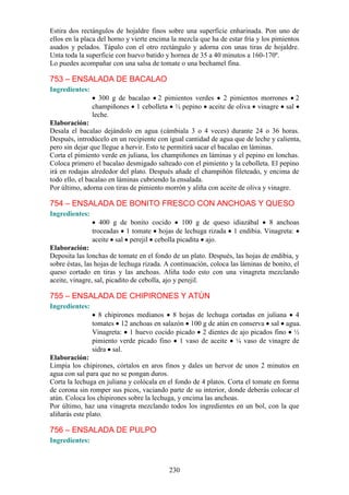 Estira dos rectángulos de hojaldre finos sobre una superficie enharinada. Pon uno de
ellos en la placa del horno y vierte encima la mezcla que ha de estar fría y los pimientos
asados y pelados. Tápalo con el otro rectángulo y adorna con unas tiras de hojaldre.
Unta toda la superficie con huevo batido y hornea de 35 a 40 minutos a 160-170º.
Lo puedes acompañar con una salsa de tomate o una bechamel fina.

753 – ENSALADA DE BACALAO
Ingredientes:
                  300 g de bacalao 2 pimientos verdes 2 pimientos morrones 2
                champiñones 1 cebolleta ½ pepino aceite de oliva vinagre sal
                leche.
Elaboración:
Desala el bacalao dejándolo en agua (cámbiala 3 o 4 veces) durante 24 o 36 horas.
Después, introdúcelo en un recipiente con igual cantidad de agua que de leche y calienta,
pero sin dejar que llegue a hervir. Esto te permitirá sacar el bacalao en láminas.
Corta el pimiento verde en juliana, los champiñones en láminas y el pepino en lonchas.
Coloca primero el bacalao desmigado salteado con el pimiento y la cebolleta. El pepino
irá en rodajas alrededor del plato. Después añade el champiñón fileteado, y encima de
todo ello, el bacalao en láminas cubriendo la ensalada.
Por último, adorna con tiras de pimiento morrón y aliña con aceite de oliva y vinagre.

754 – ENSALADA DE BONITO FRESCO CON ANCHOAS Y QUESO
Ingredientes:
                   400 g de bonito cocido    100 g de queso idiazábal  8 anchoas
                troceadas 1 tomate hojas de lechuga rizada 1 endibia. Vinagreta:
                aceite sal perejil cebolla picadita ajo.
Elaboración:
Deposita las lonchas de tomate en el fondo de un plato. Después, las hojas de endibia, y
sobre éstas, las hojas de lechuga rizada. A continuación, coloca las láminas de bonito, el
queso cortado en tiras y las anchoas. Aliña todo esto con una vinagreta mezclando
aceite, vinagre, sal, picadito de cebolla, ajo y perejil.

755 – ENSALADA DE CHIPIRONES Y ATÚN
Ingredientes:
                  8 chipirones medianos 8 hojas de lechuga cortadas en juliana 4
                tomates 12 anchoas en salazón 100 g de atún en conserva sal agua.
                Vinagreta: 1 huevo cocido picado 2 dientes de ajo picados fino ½
                pimiento verde picado fino 1 vaso de aceite ¼ vaso de vinagre de
                sidra sal.
Elaboración:
Limpia los chipirones, córtalos en aros finos y dales un hervor de unos 2 minutos en
agua con sal para que no se pongan duros.
Corta la lechuga en juliana y colócala en el fondo de 4 platos. Corta el tomate en forma
de corona sin romper sus picos, vaciando parte de su interior, donde deberás colocar el
atún. Coloca los chipirones sobre la lechuga, y encima las anchoas.
Por último, haz una vinagreta mezclando todos los ingredientes en un bol, con la que
aliñarás este plato.

756 – ENSALADA DE PULPO
Ingredientes:



                                           230
 