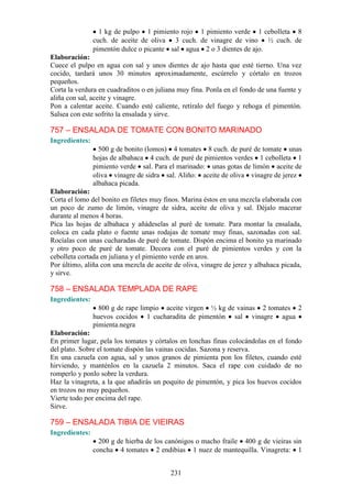1 kg de pulpo 1 pimiento rojo 1 pimiento verde 1 cebolleta 8
                cuch. de aceite de oliva 3 cuch. de vinagre de vino ½ cuch. de
                pimentón dulce o picante sal agua 2 o 3 dientes de ajo.
Elaboración:
Cuece el pulpo en agua con sal y unos dientes de ajo hasta que esté tierno. Una vez
cocido, tardará unos 30 minutos aproximadamente, escúrrelo y córtalo en trozos
pequeños.
Corta la verdura en cuadraditos o en juliana muy fina. Ponla en el fondo de una fuente y
aliña con sal, aceite y vinagre.
Pon a calentar aceite. Cuando esté caliente, retíralo del fuego y rehoga el pimentón.
Salsea con este sofrito la ensalada y sirve.

757 – ENSALADA DE TOMATE CON BONITO MARINADO
Ingredientes:
                  500 g de bonito (lomos) 4 tomates 8 cuch. de puré de tomate unas
                hojas de albahaca 4 cuch. de puré de pimientos verdes 1 cebolleta 1
                pimiento verde sal. Para el marinado: unas gotas de limón aceite de
                oliva vinagre de sidra sal. Aliño: aceite de oliva vinagre de jerez
                albahaca picada.
Elaboración:
Corta el lomo del bonito en filetes muy finos. Marina éstos en una mezcla elaborada con
un poco de zumo de limón, vinagre de sidra, aceite de oliva y sal. Déjalo macerar
durante al menos 4 horas.
Pica las hojas de albahaca y añádeselas al puré de tomate. Para montar la ensalada,
coloca en cada plato o fuente unas rodajas de tomate muy finas, sazonadas con sal.
Rocíalas con unas cucharadas de puré de tomate. Dispón encima el bonito ya marinado
y otro poco de puré de tomate. Decora con el puré de pimientos verdes y con la
cebolleta cortada en juliana y el pimiento verde en aros.
Por último, aliña con una mezcla de aceite de oliva, vinagre de jerez y albahaca picada,
y sirve.

758 – ENSALADA TEMPLADA DE RAPE
Ingredientes:
                  800 g de rape limpio aceite virgen ½ kg de vainas 2 tomates 2
                huevos cocidos 1 cucharadita de pimentón sal vinagre agua
                pimienta.negra
Elaboración:
En primer lugar, pela los tomates y córtalos en lonchas finas colocándolas en el fondo
del plato. Sobre el tomate dispón las vainas cocidas. Sazona y reserva.
En una cazuela con agua, sal y unos granos de pimienta pon los filetes, cuando esté
hirviendo, y manténlos en la cazuela 2 minutos. Saca el rape con cuidado de no
romperlo y ponlo sobre la verdura.
Haz la vinagreta, a la que añadirás un poquito de pimentón, y pica los huevos cocidos
en trozos no muy pequeños.
Vierte todo por encima del rape.
Sirve.

759 – ENSALADA TIBIA DE VIEIRAS
Ingredientes:
                  200 g de hierba de los canónigos o macho fraile 400 g de vieiras sin
                concha 4 tomates 2 endibias 1 nuez de mantequilla. Vinagreta: 1


                                          231
 