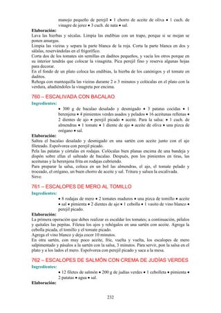 manojo pequeño de perejil 1 chorro de aceite de oliva           1 cuch. de
                vinagre de jerez 3 cuch. de nata sal.
Elaboración:
Lava las hierbas y sécalas. Limpia las endibias con un trapo, porque si se mojan se
ponen amargas.
Limpia las vieiras y separa la parte blanca de la roja. Corta la parte blanca en dos y
sálalas, reservándolas en el frigorífico.
Corta dos de los tomates sin semillas en daditos pequeños, y vacía los otros porque en
su interior tendrás que colocar la vinagreta. Pica perejil fino y reserva algunas hojas
para decorar.
En el fondo de un plato coloca las endibias, la hierba de los canónigos y el tomate en
daditos.
Rehoga con mantequilla las vieiras durante 2 o 3 minutos y colócalas en el plato con la
verdura, añadiéndoles la vinagreta por encima.

760 – ESCALIVADA CON BACALAO
Ingredientes:
                  300 g de bacalao desalado y desmigado       3 patatas cocidas     1
                berenjena 4 pimientos verdes asados y pelados 16 aceitunas rellenas
                2 dientes de ajo perejil picado aceite. Para la salsa: 1 cuch. de
                almendras 1 tomate 1 diente de ajo aceite de oliva una pizca de
                orégano sal.
Elaboración:
Saltea el bacalao desalado y desmigado en una sartén con aceite junto con el ajo
fileteado. Espolvorea con perejil picado.
Pela las patatas y córtalas en rodajas. Colócalas bien planas encima de una bandeja y
dispón sobre ellas el salteado de bacalao. Después, pon los pimientos en tiras, las
aceitunas y la berenjena frita en rodajas cubriendo.
Para preparar la salsa, coloca en un bol las almendras, el ajo, el tomate pelado y
troceado, el orégano, un buen chorro de aceite y sal. Tritura y salsea la escalivada.
Sirve.

761 – ESCALOPES DE MERO AL TOMILLO
Ingredientes:
                  8 rodajas de mero 2 tomates maduros una pizca de tomillo aceite
                  sal pimienta 2 dientes de ajo 1 cebolla 1 vasito de vino blanco
                perejil picado.
Elaboración:
La primera operación que debes realizar es escaldar los tomates; a continuación, pélalos
y quítales las pepitas. Filetea los ajos y rehógalos en una sartén con aceite. Agrega la
cebolla picada, el tomillo y el tomate picado.
Agrega el vino blanco y deja cocer 10 minutos.
En otra sartén, con muy poco aceite, fríe, vuelta y vuelta, los escalopes de mero
salpimentado y pásalos a la sartén con la salsa, 3 minutos. Para servir, pon la salsa en el
plato y a los lados el mero. Espolvorea con perejil picado y saca a la mesa.

762 – ESCALOPES DE SALMÓN CON CREMA DE JUDÍAS VERDES
Ingredientes:
                  12 filetes de salmón   200 g de judías verdes   1 cebolleta   pimienta
                2 patatas agua sal.
Elaboración:


                                           232
 