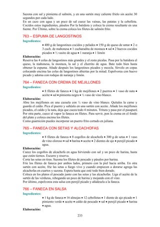 Sazona con sal y pimienta el salmón, y en una sartén muy caliente fríelo sin aceite 30
segundos por cada lado.
En un cazo con agua y un poco de sal cuece las vainas, las patatas y la cebolleta.
Cocidos estos ingredientes, pásalos Por la batidora y coloca la crema resultante en una
fuente. Por Último, sobre la crema coloca los filetes de salmón frito.

763 – ESPUMA DE LANGOSTINOS
Ingredientes:
                  400 g de langostinos cocidos y pelados 150 g de queso de untar 2 o
                3 cuch. de mahonesa 1 cucharadita de mostaza sal 2 huevos cocidos
                picados ½ vasito de agua 1 naranja 1 limón
Elaboración:
Reserva las 4 colas de langostinos más grandes y el resto pícalas. Pasa por la batidora el
queso, la mahonesa, la mostaza, la sal y el chorrito de agua. Bate todo bien hasta
obtener la espuma. Añade después los langostinos picados y mezcla. Sírvelo en copas
colocando encima las colas de langostinos abiertas por la mitad. Espolvorea con huevo
picado y adorna con rodajas de naranja y limón.

764 – FANECA CON CREMA DE MEJILLONES
Ingredientes:
                  8 filetes de faneca 1 kg de mejillones 2 puerros       1 vaso de nata
                aceite sal pimienta negra ½ vaso de vino blanco.
Elaboración:
Abre los mejillones en una cazuela con ½ vaso de vino blanco. Quítales la carne y
guarda el caldo. Pica el puerro y saltéalo en una sartén con aceite. Añade los mejillones
picados, el caldo y la nata, deja que cueza todo 4 minutos. Tritura y pasa por el pasapuré.
Por otra parte, cuece al vapor la faneca en filetes. Para servir, pon la crema en el fondo
del plato y coloca encima los filetes.
Como guarnición puedes incorporar un puerro frito cortado en juliana.

765 – FANECA CON SETAS Y ALCACHOFAS
Ingredientes:
                  8 filetes de faneca 8 cogollos de alcachofa 300 g de setas 1 vaso
                de vino oloroso sal harina aceite 2 dientes de ajo perejil picado
                agua.
Elaboración:
Cuece los cogollos de alcachofa en agua hirviendo con sal y un poco de harina, hasta
que estén tiernos. Escurre y reserva.
Corta las setas en tiras. Sazona los filetes de pescado y pásalos por harina.
Fríe los filetes de faneca por ambos lados, primero con la piel hacia arriba. En otra
sartén con aceite, fríe las setas a fuego vivo y cuando empiecen a dorarse agrega las
alcachofas en cuartos y sazona. Espera hasta que esté todo bien dorado.
Coloca en los platos el pescado junto con las setas y las alcachofas. Liga el aceite de la
sartén de las verduras, rehogando un poco de harina y mojando con el vino.
Por último, espolvorea esta salsa con perejil picado y añádesela a la faneca.

766 – FANECA EN SALSA
Ingredientes:
                  1 kg de faneca 16 almejas 12 cebolletas 1 diente de ajo picado 1
                pimiento verde aceite caldo de pescado sal perejil picado harina
                  agua.
Elaboración:
                                           233
 