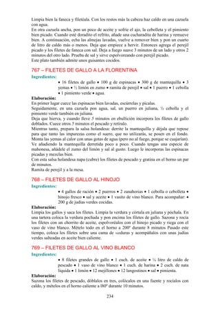 Limpia bien la faneca y filetéala. Con los restos más la cabeza haz caldo en una cazuela
con agua.
En otra cazuela ancha, pon un poco de aceite y sofríe el ajo, la cebolleta y el pimiento
bien picado. Cuando esté doradito el refrito, añade una cucharadita de harina y remueve
bien. A continuación, echa las almejas lavadas, vuelve a remover bien y pon un cuarto
de litro de caldo más o menos. Deja que empiece a hervir. Entonces agrega el perejil
picado y los filetes de faneca con sal. Deja a fuego suave 3 minutos de un lado y otros 2
minutos del otro lado. Prueba de sal y sirve espolvoreando con perejil picado.
Este plato también admite unos guisantes cocidos.

767 – FILETES DE GALLO A LA FLORENTINA
Ingredientes:
                  16 filetes de gallo 100 g de espinacas 300 g de mantequilla 3
                yemas ½ limón en zumo ramita de perejil sal 1 puerro 1 cebolla
                  1 pimiento verde agua.
Elaboración:
En primer lugar cuece las espinacas bien lavadas, escúrrelas y pícalas.
Seguidamente, en una cazuela pon agua, sal, un puerro en juliana, ½ cebolla y el
pimiento verde también en juliana.
Deja que hierva, y cuando lleve 5 minutos en ebullición incorpora los filetes de gallo
doblados. Cuece otros 5 minutos el pescado y retíralo.
Mientras tanto, prepara la salsa holandesa: derrite la mantequilla y déjala que repose
para que tanto las impurezas como el suero, que no utilizarás, se posen en el fondo.
Monta las yemas al calor con unas gotas de agua (pero no al fuego, porque se cuajarían).
Ve añadiendo la mantequilla derretida poco a poco. Cuando tengas una especie de
mahonesa, añádele el zumo del limón y sal al gusto. Luego le incorporas las espinacas
picadas y mezclas bien.
Con esta salsa holandesa napa (cubre) los filetes de pescado y gratina en el horno un par
de minutos.
Ramita de perejil y a la mesa.

768 – FILETES DE GALLO AL HINOJO
Ingredientes:
                  4 gallos de ración 2 puerros 2 zanahorias 1 cebolla o cebolleta
                hinojo fresco sal y aceite 1 vasito de vino blanco. Para acompañar:
                200 g de judías verdes cocidas.
Elaboración:
Limpia los gallos y saca los filetes. Limpia la verdura y córtala en juliana y póchala. En
una tartera coloca la verdura pochada y pon encima los filetes de gallo. Sazona y rocía
los filetes con un chorrito de aceite, espolvoréalos con el hinojo picado y riega con el
vaso de vino blanco. Mételo todo en el horno a 200º durante 8 minutos Pasado este
tiempo, coloca los filetes sobre una cama de verduras y acompáñalos con unas judías
verdes salteadas en aceite bien caliente.

769 – FILETES DE GALLO AL VINO BLANCO
Ingredientes:
                   8 filetes grandes de gallo 1 cuch. de aceite ¼ litro de caldo de
                pescado 1 vaso de vino blanco 1 cuch. de harina 2 cuch. de nata
                líquida 1 limón 12 mejillones 12 langostinos sal pimienta.
Elaboración:
Sazona los filetes de pescado, dóblalos en tres, colócalos en una fuente y rocíalos con
caldo, y mételos en el horno caliente a l80º durante 10 minutos.

                                           234
 