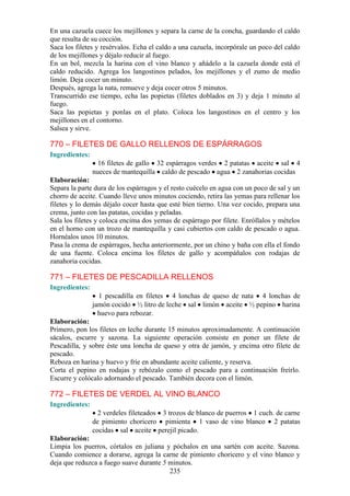 En una cazuela cuece los mejillones y separa la carne de la concha, guardando el caldo
que resulta de su cocción.
Saca los filetes y resérvalos. Echa el caldo a una cazuela, incorpórale un poco del caldo
de los mejillones y déjalo reducir al fuego.
En un bol, mezcla la harina con el vino blanco y añádelo a la cazuela donde está el
caldo reducido. Agrega los langostinos pelados, los mejillones y el zumo de medio
limón. Deja cocer un minuto.
Después, agrega la nata, remueve y deja cocer otros 5 minutos.
Transcurrido ese tiempo, echa las popietas (filetes doblados en 3) y deja 1 minuto al
fuego.
Saca las popietas y ponlas en el plato. Coloca los langostinos en el centro y los
mejillones en el contorno.
Salsea y sirve.

770 – FILETES DE GALLO RELLENOS DE ESPÁRRAGOS
Ingredientes:
                  16 filetes de gallo 32 espárragos verdes 2 patatas aceite sal 4
                nueces de mantequilla caldo de pescado agua 2 zanahorias cocidas
Elaboración:
Separa la parte dura de los espárragos y el resto cuécelo en agua con un poco de sal y un
chorro de aceite. Cuando lleve unos minutos cociendo, retira las yemas para rellenar los
filetes y lo demás déjalo cocer hasta que esté bien tierno. Una vez cocido, prepara una
crema, junto con las patatas, cocidas y peladas.
Sala los filetes y coloca encima dos yemas de espárrago por filete. Enróllalos y mételos
en el horno con un trozo de mantequilla y casi cubiertos con caldo de pescado o agua.
Hornéalos unos 10 minutos.
Pasa la crema de espárragos, hecha anteriormente, por un chino y baña con ella el fondo
de una fuente. Coloca encima los filetes de gallo y acompáñalos con rodajas de
zanahoria cocidas.

771 – FILETES DE PESCADILLA RELLENOS
Ingredientes:
                  1 pescadilla en filetes 4 lonchas de queso de nata 4 lonchas de
                jamón cocido ½ litro de leche sal limón aceite ½ pepino harina
                  huevo para rebozar.
Elaboración:
Primero, pon los filetes en leche durante 15 minutos aproximadamente. A continuación
sácalos, escurre y sazona. La siguiente operación consiste en poner un filete de
Pescadilla, y sobre éste una loncha de queso y otra de jamón, y encima otro filete de
pescado.
Reboza en harina y huevo y fríe en abundante aceite caliente, y reserva.
Corta el pepino en rodajas y rebózalo como el pescado para a continuación freírlo.
Escurre y colócalo adornando el pescado. También decora con el limón.

772 – FILETES DE VERDEL AL VINO BLANCO
Ingredientes:
                  2 verdeles fileteados 3 trozos de blanco de puerros 1 cuch. de carne
                de pimiento choricero pimienta 1 vaso de vino blanco 2 patatas
                cocidas sal aceite perejil picado.
Elaboración:
Limpia los puerros, córtalos en juliana y póchalos en una sartén con aceite. Sazona.
Cuando comience a dorarse, agrega la carne de pimiento choricero y el vino blanco y
deja que reduzca a fuego suave durante 5 minutos.
                                         235
 