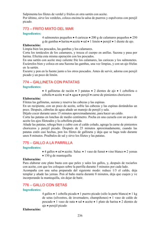Salpimenta los filetes de verdel y fríelos en otra sartén con aceite.
Por último, sirve los verdeles, coloca encima la salsa de puerros y espolvorea con perejil
picado.

773 – FRITO MIXTO DEL MAR
Ingredientes:
                4 salmonetes pequeños 4 cariocas 200 g de calamares pequeños 250
                g de gambas harina aceite sal 1 limón perejil 1 diente de ajo.
Elaboración:
Limpia bien los pescados, las gambas y los calamares.
Corta los tentáculos de los calamares, y trocea el cuerpo en anillas. Sazona y pasa por
harina. Efectúa esta misma operación con los pescados.
En una sartén con aceite muy caliente fríe los calamares, las cariocas y los salmonetes.
Escúrrelos bien y coloca en una Sazona las gambas, una vez limpias, y con un ajo fríelas
en la sartén.
Escurre y pon en la fuente junto a los otros pescados. Antes de servir, adorna con perejil
picado y un poco de limón.

774 – GALLINETA CON PATATAS
Ingredientes:
                  4 gallinetas de ración 3 patatas 2 dientes de ajo 1 cebolleta o
                cebolla aceite sal agua perejil carne de pimientos choriceros
Elaboración:
Filetea las gallinetas, sazona y reserva las cabezas y las espinas.
En un recipiente, con un poco de aceite, sofríe las cabezas y las espinas dorándolas un
poco. Después, cúbrelas de agua añade un manojo de perejil y sala.
Déjalo cocer durante unos 15 minutos aproximadamente, para hacer un caldo.
Corta las patatas en lonchas de medio centímetro. Pocha en una cazuela con un poco de
aceite los ajos fileteados y la cebolleta picada.
Añade las patatas, rehoga bien y cubre con el caldo colado, agrega la carne de pimientos
choriceros y perejil picado. Después de 25 minutos aproximadamente, cuando las
patatas estén casi hechas, pon los filetes de gallineta y deja que se haga todo durante
unos 8 minutos. Pruébalos de sal y sirve los filetes y las patatas.

775 – GALLO A LA PARRILLA
Ingredientes:
                 4 gallos sal aceite. Salsa: 1 vaso de fumet vino blanco 2 yemas
                 150 g de mantequilla
Elaboración:
Para elaborar este plato basta con que peles y sales los gallos, y, después de rociarlos
con aceite, con que los coloques sobre la parrilla durante 5 minutos por cada lado.
Acompaña con una salsa preparada del siguiente modo: reduce 1/3 el caldo, deja
templar y añade las yemas. Pon al baño maría durante 8 minutos, deja que cuajen y ve
incorporando la mantequilla, sin dejar de batir.

776 – GALLO CON SETAS
Ingredientes:
                4 gallos 1 cebolla picada 1 puerro picado (sólo la parte blanca) 1 kg
                de setas (silvestres, de invernadero, champiñones) 1 vaso de caldo de
                pescado 1 vaso de nata sal aceite 1 plato de harina 2 dientes de
                ajo perejil picado
Elaboración:
                                           236
 