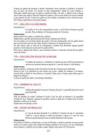 Limpia los gallos de escamas y demás. Sazónalos. Pon a pochar la cebolla y el puerro
con un poco de aceite. En cuanto se dore ligeramente, añade las setas limpias y
fileteadas, déjalo hasta que se poche y añade el caldo y la nata, y déjalo cocer a fuego
suave hasta que espese. Pasa por harina los gallos y fríe en una sartén con aceite caliente
y dos dientes de ajo. Coloca los gallos en una fuente y salséalos con la salsa de setas.
Por último, espolvorea con perejil picado.

777 – GALLOS A LA MOLINERA
Ingredientes:
                  4 gallos 75 g de mantequilla aceite y sal leche          harina   perejil
                picado. Para el adorno: 8 tomates enanos 3 limones
Elaboración:
Quita la piel a los gallos y también las cabezas.
Salpimenta y pásalos primeramente por leche y después por harina.
En una sartén, con un buen chorro de aceite y 25 g de mantequilla, fríe los gallos hasta
que se doren bien por los dos lados. Retira y coloca en la fuente de servir.
En otra sartén, pon el resto de la mantequilla. Cuando esté derretida, agrega perejil
picado y vierte todo por encima de los gallos fritos.
Para servir, adorna con limón y unos tomatitos enanos y echa por encima de los gallos
zumo de limón.

778 – GALLOS CON SALSA DE ALMEJAS
Ingredientes:
                  4 gallos de ración 1 cebolleta 2 dientes de ajo 300 g de almejas
                aceite sal marina harina perejil 1 vaso de txacoli o vino blanco.
Elaboración:
Sala los gallos y colócalos sobre la parrilla no más de 3 minutos por cada lado.
Pocha el ajo y la cebolleta en una sartén con aceite. Añade las almejas y la harina,
mezcla bien y añade el vino blanco y el perejil. Deja cocer a fuego suave hasta que se
hagan las almejas.
Coloca un gallo por plato y las almejas alrededor.


779 – GAMBAS AL AJILLO
Ingredientes:
                 600 g de gambas aceite 4 dientes de ajo ½ guindilla picante sal
                perejil picado.
Elaboración:
Pela las gambas en crudo. Calienta el aceite y fríe los ajos en láminas y la guindilla
cortada en aros. Después, agrega las gambas, sazona y deja que se hagan unos minutos
dándoles vueltas en la sartén.
Espolvorea con perejil y sirve.

780 – GUISO DE BACALAO
Ingredientes:
                  1 kg de bacalao desalado 1 cebolla 3 dientes de ajo 1 pimiento
                verde ½ kg de patatas caldo de pescado o agua ½ vaso de vino
                blanco perejil picado huevo batido harina sal aceite.
Elaboración:
Pica finos la cebolla y el pimiento, y el ajo en láminas, y ponlos a pochar en una cazuela
ancha. En cuanto cojan color añade las patatas peladas y en trozos y el vino. Rehógalo
unos minutos y cúbrelo con el caldo o agua. Déjalo cocer unos 25-30 minutos.

                                           237
 
