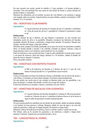 En una cazuela con aceite, pocha la cebolla y 2 ajos picados y el tomate pelado y
troceado. Con este pochado haz una cama en una fuente de horno y coloca encima los
jureles limpios y sazonados.
Machaca las almendras con el azafrán, un poco de vino blanco y las anchoas y agrega
este majado sobre los jureles. Espolvoréalos con pan rallado y perejil y hornéalos a 160º
durante 12 o 15 minutos.

785 – KOKOTXAS CLUB RANERO
Ingredientes:
                 1 kg de kokotxas de bacalao 4 dientes de ajo 2 cebollas o cebolletas
                 ½ litro de aceite de oliva ½ guindilla 1 tomate 2 pimientos verdes
                 sal.
Elaboración:
Pela los dientes de ajo y dóralos, sin que lleguen a quemarse, en una cazuela con
abundante aceite de oliva y la guindilla. Después, incorpora las kokotxas de bacalao
desaladas durante 48 horas y mantenías a fuego lento durante 10 minutos. Pasado este
tiempo, retíralas del fuego y deja que enfríen.
Mientras tanto, prepara la fritada, pochando en un poco de aceite los pimientos cortados
finos, el tomate pelado y picado y las cebollas cortadas en juliana. Sazona y deja al
fuego durante cinco o seis minutos, removiendo de vez en cuando.
Pasa las kokotxas a una cazuela de barro y liga la salsa añadiendo el aceite poco a poco
y sin parar de remover, fuera del fuego, durante 8 o 10 minutos. Añade la fritada sin
parar de mover, durante 2 minutos.
Sirve este plato caliente.

786 – KOKOTXAS CON REFRITO PICANTE
Ingredientes:
                  800 g de kokotxas de bacalao 3 dientes de ajo ½ vaso de vino
                blanco perejil picado 2 o 3 guindillitas secas aceite.
Elaboración:
Coloca en una placa de horno las kokotxas frescas o desaladas con un chorro de aceite y
vino blanco. Cocínalas en horno fuerte durante 10 minutos aproximadamente.
En una sartén con aceite pon el ajo cortado en láminas junto con las guindillas y un
poco de perejil, y cuando esté dorado, rocíalo con el jugo de la placa.
Coloca las kokotxas en un plato o fuente y salséalas con este refrito.

787 – KOKOTXAS DE BACALAO CON GUISANTES
Ingredientes:
                  ½ kg de kokotxas de bacalao desaladas 3 patatas 100 g de guisantes
                cocidos 2 dientes de ajo 1 cebolleta harina huevo sal aceite
                agua caldo de guisantes cocidos perejil picado.
Elaboración:
En una cazuela pocha la cebolleta con un diente de ajo picado, añade las patatas peladas
y en lonchas no muy gruesas y rehoga. Después, añade un vaso de agua y un vaso del
caldo de guisantes y deja que se hagan durante 20 minutos a fuego lento.
Mientras, reboza las kokotxas en harina y huevo y fríelas vuelta y vuelta con un ajo.
Por último, echa en la cazuela los guisantes y las kokotxas y déjalo a fuego lento
durante 5 minutos. Espolvorea con perejil picado y sirve.

788 – LANGOSTINOS AL HORNO
Ingredientes:


                                          239
 