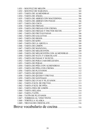 1.031 – SOUFFLÉ DE MELÓN .................................................................... 305
    1.032 – SOUFFLÉ DE NARANJA ............................................................... 305
    1.033 – TARTA DE ALMENDRAS ............................................................ 305
    1.034 – TARTA DE ÁNGEL ......................................................................... 306
    1.035 – TARTA DE ARROZ CON MACEDONIA .................................. 306
    1.036 – TARTA DE ARROZ CON PASAS ............................................... 306
    1.037 – TARTA DE COCO ............................................................................ 307
    1.038 – TARTA DE FRESAS ........................................................................ 307
    1.039 – TARTA DE FRESAS CON CREMA ............................................ 307
    1.040 – TARTA DE FRESAS Y FRUTOS SECOS .................................. 307
    1.041 – TARTA DE FRUTAS PASAS ........................................................ 308
    1.042 – TARTA DE GALLETAS ................................................................. 308
    1.043 – TARTA DE HIGOS........................................................................... 308
    1.044 – TARTA DE KIWI .............................................................................. 308
    1.045 – TARTA DE LA ABUELA ............................................................... 309
    1.046 – TARTA DE LIMÓN.......................................................................... 309
    1.047 – TARTA DE MANZANA ................................................................. 309
    1.048 – TARTA DE MELOCOTÓN ............................................................ 309
    1.049 – TARTA DE MELOCOTÓN CON ALMENDRAS .................... 310
    1.050 – TARTA DE NATA Y CHOCOLATE ........................................... 310
    1.051 – TARTA DE PASAS Y NUECES ................................................... 311
    1.052 – TARTA DE PERA CARAMELIZADA........................................ 311
    1.053 – TARTA DE PERAS .......................................................................... 311
    1.054 – TARTA DE PIÑA CON ALMENDRAS ...................................... 311
    1.055 – TARTA DE PIÑA CON CREMA .................................................. 312
    1.056 – TARTA DE PLÁTANOS ................................................................. 312
    1.057 – TARTA DE QUESO ......................................................................... 312
    1.058 – TARTA DE QUESO Y FRUTAS................................................... 313
    1.059 – TARTA DE SANTIAGO ................................................................. 313
    1.060 – TARTA DE UVAS Y PLÁTANOS ............................................... 313
    1.061 – TARTA FÁCIL DE FRUTAS ......................................................... 313
    1.062 – TARTA FÁCIL DE PIÑA................................................................ 314
    1.063 – TARTA FRÍA DE LIMÓN .............................................................. 314
    1.064 – TARTA HELADA ............................................................................. 314
    1.065 – TARTA TATÍN .................................................................................. 315
    1.066 – TATÍN DE PLÁTANOS .................................................................. 315
    1.067 – TORRIJAS AL VINO TINTO ........................................................ 315
    1.068 – TORTILLA ALASKA ...................................................................... 315
    1.069 – TRUFAS DE CHOCOLATE ........................................................... 316
Breve vocabulario de cocina ........................................... 316




                                                    24
 