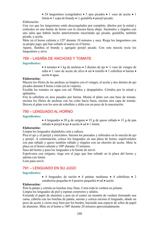 24 langostinos (congelados) 3 ajos picados 1 vaso de aceite            1
                limón 1 copa de brandy ½ guindilla perejil picado.
Elaboración:
Una vez que los langostinos estén descongelados por completo, ábrelos por la mitad y
colócalos en una fuente de horno con la cáscara hacia abajo. Sazónalos y riégalos con
una salsa que habrás hecho anteriormente mezclando ajo picado, guindilla, también
picada, y aceite.
Mete en el horno caliente a 125º durante 10 minutos y saca. Riega los langostinos con
su propio jugo, que han soltado al asarse en el horno.
Aparte, flambea el brandy y agrégale perejil picado. Con esta mezcla rocía los
langostinos y sirve.

789 – LASAÑA DE ANCHOAS Y TOMATE
Ingredientes:
                  4 tomates 1 kg de anchoas 2 dientes de ajo ½ vaso de vinagre de
                sidra 1 vaso de aceite de oliva sal tomillo 1 cebolleta harina
                aceite agua.
Elaboración:
Macera los filetes de las anchoas ya limpios con el vinagre, el aceite y dos dientes de ajo
picados durante 8 horas o más (en la víspera).
Escalda los tomates en agua con sal. Pélalos y despepítalos. Córtalos por la mitad y
aplástalos.
Fríe la cebolleta en aros pasados por harina. Monta el plato con una base de tomate,
encima los filetes de anchoas con las colas hacia fuera, encima otra capa de tomate.
Decora el plato con los aros de cebolleta y aliña con un poco de la maceración.

790 – LENGUADO AL HORNO
Ingredientes:
                  4 lenguados 20 g de orégano 15 g de queso rallado           15 g de pan
                rallado perejil ajo aceite sal 1 limón.
Elaboración:
Limpia los lenguados dejándoles cola y cabeza.
Pica el ajo y el perejil y mézclalos. Sazona los pescados y rebózalos en la mezcla de ajo
y perejil. A continuación, coloca los lenguados en una placa de horno, espolvoréalos
con pan rallado y queso también rallado y riégalos con un chorrito de aceite. Mete la
placa en el horno caliente a 180º durante 15 minutos.
Saca del horno y pasa los lenguados a la fuente de servir.
Espolvorea con orégano, riega con el jugo que han soltado en la placa del horno y
adorna con limón.
Listo para servir.

791 – LENGUADO EN SU JUGO
Ingredientes:
                  4 lenguados de ración     4 patatas medianas   4 cebolletas            2
                zanahorias pequeñas 4 puerros pequeños sal aceite.
Elaboración:
Pela la patata y córtala en lonchas muy finas. Corta toda la verdura en juliana.
Limpia los lenguados de piel y espinas exteriores y sálalos.
Extiende el papel de aluminio y pon en el centro un montón de verdura formando una
cama, cúbrela con las lonchas de patata, sazona y coloca encima el lenguado, añade un
poco de aceite y cierra muy bien por los bordes, haciendo una especie de sobre de papel
de aluminio. Mete en el horno a 180º durante 20 minutos aproximadamente.

                                           240
 