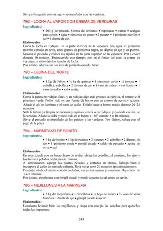 Sirve el lenguado con su jugo y acompañado con las verduras.

792 – LOCHA AL VAPOR CON CREMA DE VERDURAS
Ingredientes:
                  400 g de pescado. Crema de verduras: espinacas vainas acelgas
                para cocer: agua pimienta en grano 1 puerro 1 pimiento morrón
                sal 1 diente de ajo.
Elaboración:
Corta la locha en rodajas. En la parte inferior de la vaporera pon agua, el pimiento
morrón cortado en aros, unos granos de pimienta negra, un diente de ajo y un puerro.
Sazona el pescado y coloca las tajadas en la parte superior de la vaporera. Pon a cocer
durante 10 minutos. Transcurrido este tiempo, pon en el fondo del plato la crema de
verduras, y sobre ésta las tajadas de locha.
Por último, adorna con los aros de pimiento cocido. Sirve.

793 – LUBINA DEL NORTE
Ingredientes:
                  1 kg de lubina ½ kg de patatas 1 pimiento verde ½ tomate              1
                cebolla o cebolleta 2 dientes de ajo 1 vaso de sidra o vino blanco      1
                vaso de caldo sal aceite.
Elaboración:
Corta la patata en rodajas finas, y en rodajas algo más gruesas la cebolla, el tomate y el
pimiento verde. Ponlo todo en una fuente de horno con un chorro de aceite y sazona.
Añade el ajo en láminas y el vaso de caldo. Déjalo hacer a horno medio durante 20-25
minutos.
Sala la lubina ya limpia de escamas y espinas, entera o en rodajas, y colócala encima de
la verdura. Añade la sidra y mete todo en el horno a 180º durante 8 o 10 minutos.
Sirve el pescado acompañado de las patatas y las verduras. Por último, salsea con el
jugo de la placa.

794 – MARMITAKO DE BONITO
Ingredientes:
                  1 kg de bonito 1 kg de patatas 2 tomates 2 cebollas 2 dientes de
                ajo 1 pimiento verde perejil picado caldo de pescado aceite de
                oliva sal
Elaboración:
En una cazuela con un buen chorro de aceite rehoga las cebollas, el pimiento, los ajos y
los tomates pelados, todo picado. Sazona.
A continuación, agrega las patatas peladas y cortadas en trozos. Rehoga bien e
incorpora el caldo de pescado caliente. Deja cocer unos 20 minutos aproximadamente.
Después, añade el bonito cortado en dados, sin piel ni espinas y sazonado. Deja cocer de
3 a 5 minutos.
Por último, espolvorea con perejil picado y ponlo a punto de sal antes de servir.

795 – MEJILLONES A LA MARINERA
Ingredientes:
                  2 kg de mejillones 3 cebolletas ½ hoja de laurel        ½ vaso de vino
                blanco 1 diente de ajo perejil picado aceite
Elaboración:
Comienza lavando bien los mejillones, y raspa con energía las conchas para quitarles
todas las impurezas.


                                           241
 