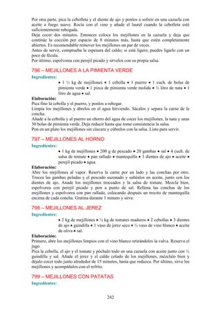Por otra parte, pica la cebolleta y el diente de ajo y ponlos a sofreír en una cazuela con
aceite a fuego suave. Rocía con el vino y añade el laurel cuando la cebolleta esté
suficientemente rehogada.
Deja cocer dos minutos. Entonces coloca los mejillones en la cazuela y deja que
continúe la cocción por espacio de 8 minutos más, hasta que estén completamente
abiertos. Es recomendable remover los mejillones un par de veces.
Antes de servir, comprueba la espesura del caldo; si está ligero, puedes ligarlo con un
poco de fécula.
Por último, espolvorea con perejil picado y sírvelos con su propia salsa.

796 – MEJILLONES A LA PIMIENTA VERDE
Ingredientes:
                   1 ½ kg de mejillones 1 cebolla 1 puerro 1 cuch. de bolas de
                pimienta verde 1 pizca de pimienta verde molida ½ litro de nata 1
                litro de agua sal.
Elaboración:
Pica fino la cebolla y el puerro, y ponlos a rehogar.
Limpia los mejillones y ábrelos en el agua hirviendo. Sácalos y separa la carne de la
concha.
Añade a la cebolla y al puerro un chorro del agua de cocer los mejillones, la nata y unas
30 bolas de pimienta verde. Deja reducir hasta que tome consistencia la salsa.
Pon en un plato los mejillones sin cáscara y cúbrelos con la salsa. Listo para servir.

797 – MEJILLONES AL HORNO
Ingredientes:
                  1 kg de mejillones 200 g de pescado 20 gambas sal 4 cuch. de
                salsa de tomate pan rallado mantequilla 3 dientes de ajo aceite
                perejil picado agua
Elaboración:
Abre los mejillones al vapor. Reserva la carne por un lado y las conchas por otro.
Trocea las gambas peladas y el pescado sazonado y saltéalos en aceite, junto con los
dientes de ajo. Anade los mejillones troceados y la salsa de tomate. Mezcla bien,
espolvorea con perejil picado y pon a punto de sal. Rellena las conchas de los
mejillones y espolvorea con pan rallado, colocando después un trocito de mantequilla
encima de cada concha. Gratina durante 1 minuto y sirve.

798 – MEJILLONES AL JEREZ
Ingredientes:
                  2 kg de mejillones ¼ kg de tomates maduros 2 cebollas 3 dientes
                de ajo guindilla 1 vaso de jerez seco ½ vaso de vino blanco aceite
                de oliva sal.
Elaboración:
Primero, abre los mejillones limpios con el vino blanco retirándoles la valva. Reserva el
jugo.
Pica la cebolla, el ajo y el tomate y póchalo todo en una cazuela con aceite junto con ½
guindilla y sal. Añade el jerez y el caldo colado de los mejillones, mézclalo bien y
déjalo cocer todo junto alrededor de 15 minutos, hasta que reduzca. Por último, sirve los
mejillones y acompáñalos con el refrito.

799 – MEJILLONES CON PATATAS
Ingredientes:


                                           242
 