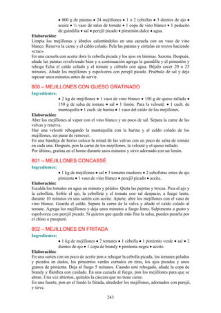 800 g de patatas 24 mejillones 1 o 2 cebollas 3 dientes de ajo
                aceite ½ vaso de salsa de tomate 1 copa de vino blanco 1 pedacito
                de guindilla sal perejil picado pimentón dulce agua.
Elaboración:
Limpia los mejillones y ábrelos calentándolos en una cazuela con un vaso de vino
blanco. Reserva la carne y el caldo colado. Pela las patatas y córtalas en trozos haciendo
«crac».
En una cazuela con aceite dora la cebolla picada y los ajos en láminas. Sazona. Después,
añade las patatas revolviendo bien y a continuación agrega la guindilla y el pimentón y
rehoga Echa el caldo colado y el tomate y cúbrelo con agua. Déjalo cocer 20 o 25
minutos. Añade los mejillones y espolvorea con perejil picado. Pruébalo de sal y deja
reposar unos minutos antes de servir.

800 – MEJILLONES CON QUESO GRATINADO
Ingredientes:
                  2 kg de mejillones 1 vaso de vino blanco 150 g de queso rallado
                150 g de salsa de tomate sal 1 limón. Para la velouté: 1 cuch. de
                mantequilla 1 cuch. de harina 1 vaso del caldo de los mejillones.
Elaboración:
Abre los mejillones al vapor con el vino blanco y un poco de sal. Separa la carne de las
valvas y reserva.
Haz una velouté rehogando la mantequilla con la harina y el caldo colado de los
mejillones, sin parar de remover.
En una bandeja de horno coloca la mitad de las valvas con un poco de salsa de tomate
en cada una. Después, pon la carne de los mejillones, la velouté y el queso rallado.
Por último, gratina en el horno durante unos minutos y sirve adornado con un limón.

801 – MEJILLONES CONCASSÉ
Ingredientes:
                  1 kg de mejillones sal 3 tomates maduros 2 cebolletas entes de ajo
                pimienta 1 vaso de vino blanco perejil picado aceite.
Elaboración:
Escalda los tomates en agua un minuto y pélalos. Quita las pepitas y trocea. Pica el ajo y
la cebolleta. Sofríe el ajo, la cebolleta y el tomate con sal despacio, a fuego lento,
durante 10 minutos en una sartén con aceite. Aparte, abre los mejillones con el vaso de
vino blanco. Guarda el caldo. Separa la carne de la valva y añade el caldo colado al
tomate. Agrega los mejillones y deja unos minutos a fuego lento. Salpimenta a gusto y
espolvorea con perejil picado. Si quieres que quede más fina la salsa, puedes pasarla por
el chino o pasapuré.

802 – MEJILLONES EN FRITADA
Ingredientes:
                  1 kg de mejillones 2 tomates 1 cebolla 1 pimiento verde          sal   2
                dientes de ajo 1 copa de brandy pimienta negra aceite.
Elaboración:
En una sartén con un poco de aceite pon a rehogar la cebolla picada, los tomates pelados
y picados en dados, los pimientos verdes cortados en tiras, los ajos picados y unos
granos de pimienta. Deja al fuego 5 minutos. Cuando esté rehogado, añade la copa de
brandy y flambea con cuidado. En una cazuela al fuego, pon los mejillones para que se
abran. Una vez abiertos, quítales la cáscara que no tiene carne.
En una fuente, pon en el fondo la fritada, alrededor los mejillones, adornados con perejil,
y sirve.

                                           243
 