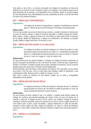 Este plato se sirve frío y se decora colocando las rodajas de zanahoria en forma de
abanico en la zona de la cola, la patata cocida y en rodajitas y los tomates enanos en la
parte delantera de la merluza, y los pepinillos en los laterales. Sobre la merluza dispón
las tiras de pimiento rojo, alternándolas con una cucharadita de alioli, y encima del alioli
los huevos de codorniz abiertos.

807 – MERLUZA CON MARISCO
Ingredientes:
                  4 rodajas de merluza 4 langostinos o cigalas 4 carabineros aceite
                agua 1 diente de ajo sal 8 almejas vino blanco perejil picado
Elaboración:
Fríe en una cazuela con aceite el diente de ajo picado, y cuando comience a dorarse pon
un poco de harina, rehoga y añade la merluza sazonada y también pasada por harina.
Dale vuelta y vuelta y agrega un chorro de vino blanco y agua hasta cubrir la merluza
por la mitad. Añade los langostinos o cigalas, los carabineros, las almejas y el perejil
picado. Déjalo a fuego lento unos 10 minutos y sirve.

808 – MERLUZA EN AJADA A LA GALLEGA
Ingredientes:
                 4 rodajas de merluza 2 patatas medianas 1 chorro de aceite 1 rama
                de perejil granos de pimienta sal. Salsa: ½ cucharadita de pimentón
                dulce ½ cucharadita de pimentón picante 6 cuch. de aceite 3 dientes
                de ajo 1 cuch. de vinagre 1 cuch. de caldo sal.
Elaboración:
En una cacerola pon las patatas peladas y cortadas en rodajas de medio centímetro, el
perejil, los granos de pimienta, la sal y un chorro de aceite. Cubre de agua y deja hervir
durante 15 minutos. Cuando la patata esté cocida, introduce la merluza y con la cacerola
tapada espera que cueza unos 5 minutos aproximadamente.
Posteriormente, retira del fuego y deja reposar 10 minutos. Por otra parte, en una sartén
pon aceite y fríe los ajos. Una vez que estén bien dorados, añade el pimentón y una
cucharada de caldo. Remueve bien y añade el vinagre y la sal.
Para servir, coloca la merluza en una fuente, rocíala con la salsa y acompáñala
adornando con las patatas.

809 – MERLUZA EN SALSA ROJA
Ingredientes:
                  4 rodajas de merluza 300 g de almejas 4 dientes de ajo 1 cebolla
                perejil picado un chorro de vino blanco caldo de pescado 3 cuch. de
                carne de pimiento choricero aceite harina
Elaboración:
En una cazuela de barro rehoga el ajo y la cebolla, y cuando estén hechos añade las
rodajas de merluza, previamente pasadas por harina. Echa un poco de harina en la
cazuela y deja que se hagan un poco. Da la vuelta a las rodajas. Cuando la merluza
comience a soltar su gelatina, mueve la cazuela con un suave vaivén y añade entonces el
vino blanco poco a poco, sigue moviendo y agrega lentamente el caldo de pescado.
Cuando la salsa espese un poco, añade las almejas y la carne (o salsa) de pimiento
choricero. Cuece todo a fuego lento durante 8 minutos. Espolvorea con perejil picado y
sirve.

810 – MERO A LA NARANJA
Ingredientes:


                                            245
 