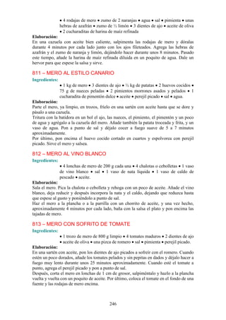 4 rodajas de mero zumo de 2 naranjas agua sal pimienta unas
                hebras de azafrán zumo de ½ limón 3 dientes de ajo aceite de oliva
                 2 cucharaditas de harina de maíz refinada
Elaboración:
En una cazuela con aceite bien caliente, salpimenta las rodajas de mero y dóralas
durante 4 minutos por cada lado junto con los ajos fileteados. Agrega las hebras de
azafrán y el zumo de naranja y limón, dejándolo hacer durante unos 8 minutos. Pasado
este tiempo, añade la harina de maíz refinada diluida en un poquito de agua. Dale un
hervor para que espese la salsa y sirve.

811 – MERO AL ESTILO CANARIO
Ingredientes:
                  1 kg de mero 3 dientes de ajo ½ kg de patatas 2 huevos cocidos
                75 g de nueces peladas 2 pimientos morrones asados y pelados 1
                cucharadita de pimentón dulce aceite perejil picado sal agua.
Elaboración:
Parte el mero, ya limpio, en trozos, fríelo en una sartén con aceite hasta que se dore y
pásalo a una cazuela.
Tritura con la batidora en un bol el ajo, las nueces, el pimiento, el pimentón y un poco
de agua y agrégalo a la cazuela del mero. Añade también la patata troceada y frita, y un
vaso de agua. Pon a punto de sal y déjalo cocer a fuego suave de 5 a 7 minutos
aproximadamente.
Por último, pon encima el huevo cocido cortado en cuartos y espolvorea con perejil
picado. Sirve el mero y salsea.

812 – MERO AL VINO BLANCO
Ingredientes:
                  4 lonchas de mero de 200 g cada una 4 chalotas o cebolletas 1 vaso
                de vino blanco sal 1 vaso de nata líquida 1 vaso de caldo de
                pescado aceite.
Elaboración:
Sala el mero. Pica la chalota o cebolleta y rehoga con un poco de aceite. Añade el vino
blanco, deja reducir y después incorpora la nata y el caldo, dejando que reduzca hasta
que espese al gusto y poniéndolo a punto de sal.
Haz el mero a la plancha o a la parrilla con un chorrito de aceite, y una vez hecho,
aproximadamente 4 minutos por cada lado, baña con la salsa el plato y pon encima las
tajadas de mero.

813 – MERO CON SOFRITO DE TOMATE
Ingredientes:
                 1 trozo de mero de 800 g limpio 4 tomates maduros 2 dientes de ajo
                 aceite de oliva una pizca de romero sal pimienta perejil picado.
Elaboración:
En una sartén con aceite, pon los dientes de ajo picados a sofreír con el romero. Cuando
estén un poco dorados, añade los tomates pelados y sin pepitas en dados y déjalo hacer a
fuego muy lento durante unos 25 minutos aproximadamente. Cuando esté el tomate a
punto, agrega el perejil picado y pon a punto de sal.
Después, corta el mero en lonchas de 1 cm de grosor, salpiméntalo y hazlo a la plancha
vuelta y vuelta con un poquito de aceite. Por último, coloca el tomate en el fondo de una
fuente y las rodajas de mero encima.



                                          246
 