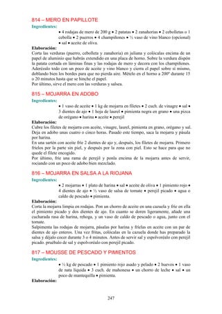 814 – MERO EN PAPILLOTE
Ingredientes:
                  4 rodajas de mero de 200 g 2 patatas 2 zanahorias 2 cebolletas o 1
                cebolla 2 puerros 4 champiñones ½ vaso de vino blanco (opcional)
                  sal aceite de oliva.
Elaboración:
Corta las verduras (puerro, cebolleta y zanahoria) en juliana y colócalas encima de un
papel de aluminio que habrás extendido en una placa de horno. Sobre la verdura dispón
la patata cortada en láminas finas y las rodajas de mero y decora con los champiñones.
Aderézalo todo con un poco de aceite y vino blanco y cierra el papel sobre sí mismo,
doblando bien los bordes para que no pierda aire. Mételo en el horno a 200º durante 15
o 20 minutos hasta que se hinche el papel.
Por último, sirve el mero con las verduras y salsea.

815 – MOJARRA EN ADOBO
Ingredientes:
                  1 vaso de aceite 1 kg de mojarra en filetes 2 cuch. de vinagre sal
                3 dientes de ajo 1 hoja de laurel pimienta negra en grano una pizca
                de orégano harina aceite perejil
Elaboración:
Cubre los filetes de mojarra con aceite, vinagre, laurel, pimienta en grano, orégano y sal.
Deja en adobo unas cuatro o cinco horas. Pasado este tiempo, saca la mojarra y pásala
por harina.
En una sartén con aceite fríe 2 dientes de ajo y, después, los filetes de mojarra. Primero
fríelos por la parte sin piel, y después por la zona con piel. Esto se hace para que no
quede el filete encogido.
Por último, fríe una rama de perejil y ponla encima de la mojarra antes de servir,
rociando con un poco de adobo bien mezclado.

816 – MOJARRA EN SALSA A LA RIOJANA
Ingredientes:
                  2 mojarras 1 plato de harina sal aceite de oliva 1 pimiento rojo
                4 dientes de ajo ½ vaso de salsa de tomate perejil picado agua o
                caldo de pescado pimienta.
Elaboración:
Corta la mojarra limpia en rodajas. Pon un chorro de aceite en una cazuela y fríe en ella
el pimiento picado y dos dientes de ajo. En cuanto se doren ligeramente, añade una
cucharada rasa de harina, rehoga, y un vaso de caldo de pescado o agua, junto con el
tomate.
Salpimenta las rodajas de mojarra, pásalas por harina y fríelas en aceite con un par de
dientes de ajo enteros. Una vez fritas, colócalas en la cazuela donde has preparado la
salsa y déjalo cocer durante 3 o 4 minutos. Antes de servir sal y espolvoréalo con perejil
picado. pruébalo de sal y espolvoréalo con perejil picado.

817 – MOUSSE DE PESCADO Y PIMIENTOS
Ingredientes:
                  ½ kg de pescado 1 pimiento rojo asado y pelado 2 huevos 1 vaso
                de nata líquida 3 cuch. de mahonesa un chorro de leche sal un
                poco de mantequilla pimienta.
Elaboración:


                                           247
 