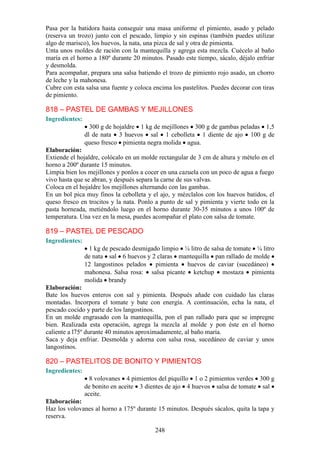 Pasa por la batidora hasta conseguir una masa uniforme el pimiento, asado y pelado
(reserva un trozo) junto con el pescado, limpio y sin espinas (también puedes utilizar
algo de marisco), los huevos, la nata, una pizca de sal y otra de pimienta.
Unta unos moldes de ración con la mantequilla y agrega esta mezcla. Cuécelo al baño
maría en el horno a 180º durante 20 minutos. Pasado este tiempo, sácalo, déjalo enfriar
y desmolda.
Para acompañar, prepara una salsa batiendo el trozo de pimiento rojo asado, un chorro
de leche y la mahonesa.
Cubre con esta salsa una fuente y coloca encima los pastelitos. Puedes decorar con tiras
de pimiento.

818 – PASTEL DE GAMBAS Y MEJILLONES
Ingredientes:
                  300 g de hojaldre 1 kg de mejillones 300 g de gambas peladas 1,5
                dl de nata 3 huevos sal 1 cebolleta 1 diente de ajo 100 g de
                queso fresco pimienta negra molida agua.
Elaboración:
Extiende el hojaldre, colócalo en un molde rectangular de 3 cm de altura y mételo en el
horno a 200º durante 15 minutos.
Limpia bien los mejillones y ponlos a cocer en una cazuela con un poco de agua a fuego
vivo hasta que se abran, y después separa la carne de sus valvas.
Coloca en el hojaldre los mejillones alternando con las gambas.
En un bol pica muy finos la cebolleta y el ajo, y mézclalos con los huevos batidos, el
queso fresco en trocitos y la nata. Ponlo a punto de sal y pimienta y vierte todo en la
pasta horneada, metiéndolo luego en el horno durante 30-35 minutos a unos 100º de
temperatura. Una vez en la mesa, puedes acompañar el plato con salsa de tomate.

819 – PASTEL DE PESCADO
Ingredientes:
                 1 kg de pescado desmigado limpio ¼ litro de salsa de tomate ¼ litro
                de nata sal 6 huevos y 2 claras mantequilla pan rallado de molde
                12 langostinos pelados pimienta huevos de caviar (sucedáneo)
                mahonesa. Salsa rosa: salsa picante ketchup mostaza pimienta
                molida brandy
Elaboración:
Bate los huevos enteros con sal y pimienta. Después añade con cuidado las claras
montadas. Incorpora el tomate y bate con energía. A continuación, echa la nata, el
pescado cocido y parte de los langostinos.
En un molde engrasado con la mantequilla, pon el pan rallado para que se impregne
bien. Realizada esta operación, agrega la mezcla al molde y pon éste en el horno
caliente a l75º durante 40 minutos aproximadamente, al baño maría.
Saca y deja enfriar. Desmolda y adorna con salsa rosa, sucedáneo de caviar y unos
langostinos.

820 – PASTELITOS DE BONITO Y PIMIENTOS
Ingredientes:
                  8 volovanes 4 pimientos del piquillo 1 o 2 pimientos verdes 300 g
                de bonito en aceite 3 dientes de ajo 4 huevos salsa de tomate sal
                aceite.
Elaboración:
Haz los volovanes al horno a 175º durante 15 minutos. Después sácalos, quita la tapa y
reserva.

                                          248
 