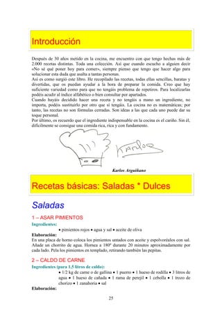 Introducción
Después de 30 años metido en la cocina, me encuentro con que tengo hechas más de
2.000 recetas distintas. Toda una colección. Así que cuando escucho a alguien decir
«No sé qué poner hoy para comer», siempre pienso que tengo que hacer algo para
solucionar esta duda que asalta a tantas personas.
Así es como surgió este libro. He recopilado las recetas, todas ellas sencillas, baratas y
divertidas, que os puedan ayudar a la hora de preparar la comida. Creo que hay
suficiente variedad como para que no tengáis problema de repetiros. Para localizarlas
podéis acudir al índice alfabético o bien consultar por apartados.
Cuando hayáis decidido hacer una receta y no tengáis a mano un ingrediente, no
importa, podéis sustituirlo por otro que sí tengáis. La cocina no es matemáticas; por
tanto, las recetas no son fórmulas cerradas. Son ideas a las que cada uno puede dar su
toque personal.
Por último, os recuerdo que el ingrediente indispensable en la cocina es el cariño. Sin él,
difícilmente se consigue una comida rica, rica y con fundamento.




                                              Karlos Arguiñano


Recetas básicas: Saladas * Dulces

Saladas
1 – ASAR PIMIENTOS
Ingredientes:
                 pimientos rojos agua y sal aceite de oliva
Elaboración:
En una placa de horno coloca los pimientos untados con aceite y espolvoréalos con sal.
Añade un chorrito de agua. Hornea a 180º durante 20 minutos aproximadamente por
cada lado. Pela los pimientos en templado, retirando también las pepitas.

2 – CALDO DE CARNE
Ingredientes (para 1,5 litros de caldo):
                1/2 kg de carne o de gallina 1 puerro 1 hueso de rodilla 3 litros de
              agua 1 hueso de cañada 1 rama de perejil 1 cebolla 1 trozo de
              chorizo 1 zanahoria sal
Elaboración:

                                            25
 