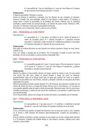 1 pescadilla de 1 kg 4 cebolletas 1 vaso de vino blanco         2 dientes
                de ajo aceite sal perejil picado 1 limón
Elaboración:
Limpia la pescadilla, filetéala y sazona.
Corta en juliana la cebolleta y póchala con los dientes de ajo cortados en láminas.
Sazona. Cuando esté casi pochado, añade el vino blanco y deja reducir 10 minutos a
fuego lento. Coloca la pescadilla en la bandeja del horno, cúbrela con la cebolleta
pochada y espolvoréala con perejil picado y un chorro de aceite crudo. Hornea a 180º,
unos l0 o 12 minutos, hasta que la pescadilla esté hecha.
Por último, sirve el pescado, salsea y decora con el limón.

825 – PESCADILLA CON PISTO
Ingredientes:
                  1 pescadilla de 1 ½ kg aprox. en filetes sal 1 plato de harina 1
                sobre de levadura pisto:    1 cebolla troceada    1 pimiento morrón
                troceado 1 pimiento verde troceado 2 calabacines pelados y troceados
                  2 tomates troceados 2 dientes de ajo aceite sal
Elaboración:
Pon toda la verdura del pisto en una cazuela con aceite a pochar a fuego no muy fuerte.
Añade la sal.
Una vez salado y pasado por la levadura, fríe el pescado. Cuando el pisto esté bien
pochado, sírvelo en un plato y coloca encima el pescado frito.

826 – PESCADILLA CON SETAS
Ingredientes:
                  1 pescadilla grande de 1 kg ½ kg de setas 50 g de jamón 4 ajos
                sal aceite 1 limón 1 vaso de vino blanco zanahorias y patatas
                torneadas y cocidas perejil picado
Elaboración:
Quítale la cabeza a la pescadilla, ábrela a lo largo, sácale la espina y sala. En una sartén
con aceite fríe dos ajos, añade el jamón picado y luego las setas en láminas,
manteniéndolo todo en el fuego hasta que el agua que suelten las setas se evapore.
Rellena la pescadilla con esta fritura, ciérrala y después colócala en una placa de horno
engrasada con aceite.
Mete la pescadilla en horno medio durante 15 o 20 minutos, previamente rociada con un
chorro de aceite de oliva y el jugo del limón. Rocía con el vino blanco, y si ves que se
seca puedes añadirle algo de agua o caldo de pescado. Mientras tanto, fríe los otros ajos,
cortados en láminas, y saltea en este aceite las zanahorias y las patatas y espolvorea esto
con perejil picado.
Sirve la pescadilla, salsea con el jugo de la placa de horno y acompaña con el salteado.

827 – PESCADILLA ENCEBOLLADA
Ingredientes:
                  2 pescadillas de 1 kg cada una 3 o 4 cebollas o cebolletas perejil
                picado 1 vaso de vino blanco 4 patatas medianas sal aceite
Elaboración:
Lava y envuelve las patatas en papel de aluminio con un poco de aceite y sal y mételas
en el horno a 200º durante 40 minutos aproximadamente. Limpia las pescadillas y
sazona.
Pica la cebolla en juliana y ponla a pochar en una sartén con aceite a fuego lento durante
8 o 10 minutos. Cuando este blanda añade el vino blanco, sazona y déjalo cocer unos
minutos, removiendo.

                                            250
 