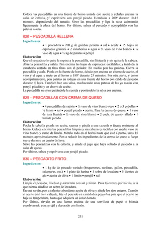 Coloca las pescadillas en una fuente de horno untada con aceite        y échales encima la
salsa de cebolla, y’ espolvorea con perejil picado. Hornéalas a        200º durante 10-15
minutos, dependiendo del tamaño. Sirve las pescadillas y liga          la salsa calentando
ligeramente la placa del horno. Por último, salsea el pescado y        acompáñalo con las
patatas asadas.

828 – PESCADILLA RELLENA
Ingredientes:
                  1 pescadilla 200 g de gambas peladas sal aceite 15 hojas de
                espinacas grandes 2 zanahorias agua ¼ vaso de vino blanco ¼
                vaso de agua ½ kg de patatas perejil
Elaboración:
Que el pescadero le quite la espina a la pescadilla, sin filetearla y sin quitarle la cabeza.
Abre la pescadilla y sálala. Pon encima las hojas de espinacas: escáldalas; y también la
zanahoria cortada en tiras finas con el pelador. En medio pon las gambas. Cierra la
pescadilla y átala. Ponla en la fuente de horno, échale por encima un chorro de aceite, el
vino y el agua y mete en el horno a 180º durante 25 minutos. Por otra parte, y como
acompañamiento, pon patatas en rodajas en una fuente del horno con caldo de pescado
durante ½ hora. También haz una salsa, machacando unas patatas de las ya asadas con
perejil picadito y un chorro de aceite.
La pescadilla se sirve quitándole la cuerda y poniéndole la salsa por encima.

829 – PESCADILLAS CON CREMA DE QUESO
Ingredientes:
                  4 pescadillas de ración ½ vaso de vino blanco seco 2 o 3 cebollas
                ½ limón sal perejil picado aceite. Para la crema de queso: 1 vaso
                de nata líquida ½ vaso de vino blanco 2 cuch. de queso rallado 1
                tomate picado
Elaboración:
Pocha la cebolla picada en aceite, sazona y pásala a una cazuela o fuente resistente al
horno. Coloca encima las pescadillas limpias y sin cabezas y rocíalas con medio vaso de
vino blanco y zumo de limón. Mételo todo en el horno hasta que esté a punto, unos 15
minutos aproximadamente. Pon a reducir los ingredientes de la crema de queso a fuego
suave durante un cuarto de hora.
Sirve las pescadillas con la cebolla, y añade el jugo que haya soltado el pescado a la
salsa de queso.
Por último, salsea y espolvorea con perejil picado.

830 – PESCADITO FRITO
Ingredientes:
                  1 kg de de pescado variado (boquerones, sardinas, gallos, pescadilla,
                calamares, etc.) 1 plato de harina 1 sobre de levadura 5 dientes de
                ajo aceite de oliva 1 limón perejil sal
Elaboración:
Limpia el pescado, trocéalo y aderézalo con sal y limón. Pasa los trozos por harina, a la
que habrás añadido un sobre de levadura.
En una sartén, pon a calentar abundante aceite de oliva y añade los ajos enteros. Cuando
el aceite esté bien caliente, fríe el pescado en cantidades pequeñas para que el aceite no
baje su temperatura, hasta que adquiera un color dorado.
Por último, sírvelo en una fuente encima de una servilleta de papel o blonda
espolvoreado con perejil y decorado con limón.


                                            251
 