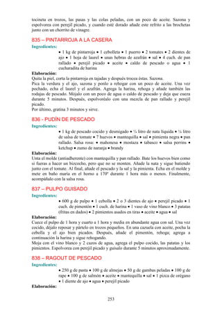 tocineta en trozos, las pasas y las colas peladas, con un poco de aceite. Sazona y
espolvorea con perejil picado, y cuando esté dorado añade este refrito a las brochetas
junto con un chorrito de vinagre.

835 – PINTARROJA A LA CASERA
Ingredientes:
                  1 kg de pintarroja 1 cebolleta 1 puerro 2 tomates 2 dientes de
                ajo 1 hoja de laurel unas hebras de azafrán sal 4 cuch. de pan
                rallado    perejil picado  aceite   caldo de pescado o agua    1
                cucharadita de harina
Elaboración:
Quita la piel, corta la pintarroja en tajadas y después trocea éstas. Sazona.
Pica la verdura y el ajo, sazona y ponlo a rehogar con un poco de aceite. Una vez
pochado, echa el laurel y el azafrán. Agrega la harina, rehoga y añade también las
rodajas de pescado. Mójalo con un poco de agua o caldo de pescado y deja que cueza
durante 5 minutos. Después, espolvoréalo con una mezcla de pan rallado y perejil
picado.
Por último, gratina 3 minutos y sirve.

836 - PUDÍN DE PESCADO
Ingredientes:
                  1 kg de pescado cocido y desmigado ¼ litro de nata líquida ¼ litro
                de salsa de tomate 7 huevos mantequilla sal pimienta negra pan
                rallado. Salsa rosa: mahonesa mostaza tabasco salsa perrins
                ketchup zumo de naranja brandy
Elaboración:
Unta el molde (antiadherente) con mantequilla y pan rallado. Bate los huevos bien como
si fueras a hacer un bizcocho, pero que no se monten. Añade la nata y sigue batiendo
junto con el tomate. Al final, añade el pescado y la sal y la pimienta. Echa en el molde y
mete en baño maría en el horno a 170º durante 1 hora más o menos. Finalmente,
acompáñalo con la salsa rosa.

837 – PULPO GUISADO
Ingredientes:
                  600 g de pulpo 1 cebolla 2 o 3 dientes de ajo perejil picado 1
                cuch. de pimentón 1 cuch. de harina 1 vaso de vino blanco 3 patatas
                (fritas en dados) 2 pimientos asados en tiras aceite agua sal
Elaboración:
Cuece el pulpo de 1 hora y cuarto a 1 hora y media en abundante agua con sal. Una vez
cocido, déjalo reposar y pártelo en trozos pequeños. En una cazuela con aceite, pocha la
cebolla y el ajo bien picados. Después, añade el pimentón, rehoga; agrega a
continuación la harina y sigue rehogando.
Moja con el vino blanco y 2 cazos de agua, agrega el pulpo cocido, las patatas y los
pimientos. Espolvorea con perejil picado y guísalo durante 5 minutos aproximadamente.

838 – RAGOUT DE PESCADO
Ingredientes:
                  250 g de pasta 100 g de almejas 50 g de gambas peladas 100 g de
                rape 100 g de salmón aceite mantequilla sal 1 pizca de orégano
                  1 diente de ajo agua perejil picado
Elaboración:

                                           253
 