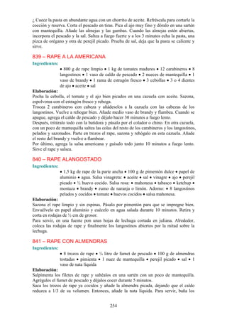 ¿ Cuece la pasta en abundante agua con un chorrito de aceite. Refréscala para cortarle la
cocción y reserva. Corta el pescado en tiras. Pica el ajo muy fino y dóralo en una sartén
con mantequilla. Añade las almejas y las gambas. Cuando las almejas estén abiertas,
incorpora el pescado y la sal. Saltea a fuego fuerte y a los 3 minutos echa la pasta, una
pizca de orégano y otra de perejil picado. Prueba de sal, deja que la pasta se caliente y
sirve.

839 – RAPE A LA AMERICANA
Ingredientes:
                  800 g de rape limpio 1 kg de tomates maduros 12 carabineros 8
                langostinos 1 vaso de caldo de pescado 2 nueces de mantequilla 1
                vaso de brandy 1 rama de estragón fresco 3 cebollas 3 o 4 dientes
                de ajo aceite sal
Elaboración:
Pocha la cebolla, el tomate y el ajo bien picados en una cazuela con aceite. Sazona,
espolvorea con el estragón fresco y rehoga.
Trocea 2 carabineros con cabeza y añádeselos a la cazuela con las cabezas de los
langostinos. Vuelve a rehogar bien. Añade medio vaso de brandy y flambea. Cuando se
apague, agrega el caldo de pescado y déjalo hacer 30 minutos a fuego lento.
Después, tritúralo todo con la batidora y pásalo por el colador o chino. En otra cazuela,
con un poco de mantequilla saltea las colas del resto de los carabineros y los langostinos,
pelados y sazonados. Parte en trozos el rape, sazona y rehógalo en esta cazuela. Añade
el resto del brandy y vuelve a flambear.
Por último, agrega la salsa americana y guísalo todo junto 10 minutos a fuego lento.
Sirve el rape y salsea.

840 – RAPE ALANGOSTADO
Ingredientes:
                  1,5 kg de rape de la parte ancha 100 g de pimentón dulce papel de
                aluminio agua. Salsa vinagreta: aceite sal vinagre ajo perejil
                picado ½ huevo cocido. Salsa rosa: mahonesa tabasco ketchup
                mostaza brandy zumo de naranja o limón. Adorno: 8 langostinos
                pelados y cocidos tomate huevos cocidos salsa mahonesa.
Elaboración:
Sazona el rape limpio y sin espinas. Pásalo por pimentón para que se impregne bien.
Envuélvelo en papel aluminio y cuécelo en agua salada durante 10 minutos. Retira y
corta en rodajas de ½ cm de grosor.
Para servir, en una fuente pon unas hojas de lechuga cortada en juliana. Alrededor,
coloca las rodajas de rape y finalmente los langostinos abiertos por la mitad sobre la
lechuga.

841 – RAPE CON ALMENDRAS
Ingredientes:
                  8 trozos de rape ¼ litro de fumet de pescado 100 g de almendras
                tostadas pimienta 1 nuez de mantequilla perejil picado sal 1
                vaso de nata líquida
Elaboración:
Salpimenta los filetes de rape y saltéalos en una sartén con un poco de mantequilla.
Agrégales el fumet de pescado y déjalos cocer durante 5 minutos.
Saca los trozos de rape ya cocidos y añade la almendra picada, dejando que el caldo
reduzca a 1/3 de su volumen. Entonces, añade la nata líquida. Para servir, baña los


                                           254
 