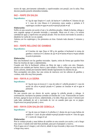 trozos de rape, previamente calentados y espolvoreados con perejil, con la salsa. Para
decorar puedes ponerle almendras tostadas.

842 – RAPE EN SALSA
Ingredientes:
                  1 kg de rape limpio 1 cuch. de harina 1 cebolleta 2 dientes de ajo
                  ½ vaso de vino blanco 4 pimientos rojos asados y pelados 8
                espárragos cocidos agua aceite perejil picado sal
Elaboración:
Sofríe en una cazuela con aceite el ajo y la cebolleta picados. Añade la harina, rehoga y
acto seguido agrega el pescado troceado y sazonado. Moja con el vino y la misma
cantidad de agua y espolvorea con perejil picado. Fríe los trozos moviendo la cazuela y
dándoles la vuelta de vez en cuando.
Adorna con los espárragos y los pimientos en tiras. Guísalo todo durante 5 minutos y
sirve.

843 – RAPE RELLENO DE GAMBAS
Ingredientes:
                  8 lonchas de rape finas 100 g de gambas bechamel crema de
                gambas o mariscos 2 dientes de ajo sal harina huevo pan rallado
                  aceite pimienta
Elaboración:
Haz una bechamel con las gambas troceadas. Aparte, estira de forma que queden bien
finas las lonchas de rape y salpiméntalas.
Cuando esté fría la bechamel, rellena un filete de rape y cubre con otro. Después,
pásalos con cuidado por harina, huevo y pan rallado y fríelos a fuego no muy fuerte en
aceite caliente, donde previamente habrás dorado ligeramente los dientes de ajo.
Para acompañar este plato, haz una crema de mariscos con las cabezas de gambas y
verdura, todo ello muy bien pasado.

844 – RAYA A LA SIDRA
Ingredientes:
                  1 kg de raya en trozos ½ vaso de sidra 1 cebolla picada ½ vaso de
                aceite de oliva perejil picado 2 patatas en lonchas sal agua
                pimienta
Elaboración:
En una cazuela pon un chorro de aceite, agrega la cebolla picada y rehoga. A
continuación, incorpora las patatas cortadas en lonchas de ½ cm. Transcurrido un cuarto
de hora, agrega la raya en trozos, salpimentada, y la sidra. Deja que cueza 3 minutos por
cada lado, probando de sal y moviendo de vez en cuando para que no se pegue.
Espolvorea con perejil picado y sirve.

845 – RAYA CON SALSA DE CEBOLLA
Ingredientes:
                  1 kg de raya en limpio 4 cebollas 1 diente de ajo unas hebras de
                azafrán 1 cuch. de pan rallado perejil picado aceite 1 litro de agua
                  ½ vasito de vinagre sal
Elaboración:
Pon la verdura picada y unas hebras de azafrán en una cazuela con aceite y sal a fuego
muy suave. Cuando esté todo bien pochado, pasa por el pasapuré y reserva.
Pon el agua con el vinagre y sal a hervir, añade la raya troceada y deja cocer 20 minutos
a fuego muy suave.
                                          255
 