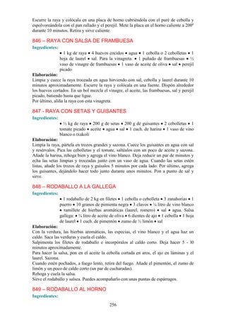 Escurre la raya y colócala en una placa de horno cubriéndola con el puré de cebolla y
espolvoreándola con el pan rallado y el perejil. Mete la placa en el horno caliente a 200º
durante 10 minutos. Retira y sirve caliente.

846 – RAYA CON SALSA DE FRAMBUESA
Ingredientes:
                  1 kg de raya 4 huevos cocidos agua 1 cebolla o 2 cebolletas 1
                hoja de laurel sal. Para la vinagreta: 1 puñado de frambuesas ½
                vaso de vinagre de frambuesas 1 vaso de aceite de oliva sal perejil
                picado
Elaboración:
Limpia y cuece la raya troceada en agua hirviendo con sal, cebolla y laurel durante 10
minutos aproximadamente. Escurre la raya y colócala en una fuente. Dispón alrededor
los huevos cortados. En un bol mezcla el vinagre, el aceite, las frambuesas, sal y perejil
picado, batiendo hasta que ligue.
Por último, aliña la raya con esta vinagreta.

847 - RAYA CON SETAS Y GUISANTES
Ingredientes:
                  ½ kg de raya 200 g de setas 200 g de guisantes 2 cebolletas 1
                tomate picado aceite agua sal 1 cuch. de harina 1 vaso de vino
                blanco o txakolí
Elaboración:
Limpia la raya, pártela en trozos grandes y sazona. Cuece los guisantes en agua con sal
y resérvalos. Pica las cebolletas y el tomate, saltéalos con un poco de aceite y sazona.
Añade la harina, rehoga bien y agrega el vino blanco. Deja reducir un par de minutos y
echa las setas limpias y troceadas junto con un vaso de agua. Cuando las setas estén
listas, añade los trozos de raya y guísalos 5 minutos por cada lado. Por último, agrega
los guisantes, dejándolo hacer todo junto durante unos minutos. Pon a punto de sal y
sirve.

848 – RODABALLO A LA GALLEGA
Ingredientes:
                  1 rodaballo de 2 kg en filetes 1 cebolla o cebolleta 3 zanahorias 1
                puerro 10 granos de pimienta negra 3 clavos ¼ litro de vino blanco
                  ramillete de hierbas aromáticas (laurel, romero) sal agua. Salsa
                gallega: ¼ litro de aceite de oliva 6 dientes de ajo 1 cebolla 1 hoja
                de laurel 1 cuch. de pimentón zumo de ½ limón sal
Elaboración:
Con la verdura, las hierbas aromáticas, las especias, el vino blanco y el agua haz un
caldo. Saca las verduras y cuela el caldo.
Salpimenta los filetes de rodaballo e incorpóralos al caldo corto. Deja hacer 5 - l0
minutos aproximadamente.
Para hacer la salsa, pon en el aceite la cebolla cortada en aros, el ajo en láminas y el
laurel. Sazona.
Cuando estén pochados, a fuego lento, retira del fuego. Añade el pimentón, el zumo de
limón y un poco de caldo corto (un par de cucharadas).
Rehoga y cuela la salsa.
Sirve el rodaballo y salsea. Puedes acompañarlo con unas puntas de espárragos.

849 – RODABALLO AL HORNO
Ingredientes:
                                           256
 