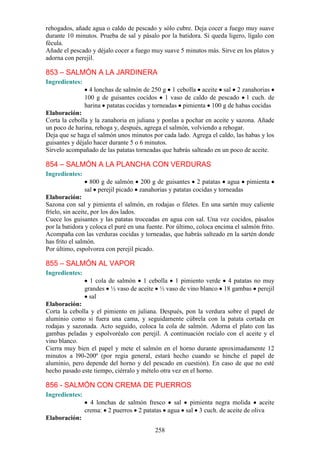 rehogados, añade agua o caldo de pescado y sólo cubre. Deja cocer a fuego muy suave
durante 10 minutos. Prueba de sal y pásalo por la batidora. Si queda ligero, lígalo con
fécula.
Añade el pescado y déjalo cocer a fuego muy suave 5 minutos más. Sirve en los platos y
adorna con perejil.

853 – SALMÓN A LA JARDINERA
Ingredientes:
                 4 lonchas de salmón de 250 g 1 cebolla aceite sal 2 zanahorias
                100 g de guisantes cocidos 1 vaso de caldo de pescado 1 cuch. de
                harina patatas cocidas y torneadas pimienta 100 g de habas cocidas
Elaboración:
Corta la cebolla y la zanahoria en juliana y ponlas a pochar en aceite y sazona. Añade
un poco de harina, rehoga y, después, agrega el salmón, volviendo a rehogar.
Deja que se haga el salmón unos minutos por cada lado. Agrega el caldo, las habas y los
guisantes y déjalo hacer durante 5 o 6 minutos.
Sírvelo acompañado de las patatas torneadas que habrás salteado en un poco de aceite.

854 – SALMÓN A LA PLANCHA CON VERDURAS
Ingredientes:
                  800 g de salmón 200 g de guisantes 2 patatas agua pimienta
                sal perejil picado zanahorias y patatas cocidas y torneadas
Elaboración:
Sazona con sal y pimienta el salmón, en rodajas o filetes. En una sartén muy caliente
fríelo, sin aceite, por los dos lados.
Cuece los guisantes y las patatas troceadas en agua con sal. Una vez cocidos, pásalos
por la batidora y coloca el puré en una fuente. Por último, coloca encima el salmón frito.
Acompaña con las verduras cocidas y torneadas, que habrás salteado en la sartén donde
has frito el salmón.
Por último, espolvorea con perejil picado.

855 – SALMÓN AL VAPOR
Ingredientes:
                  1 cola de salmón 1 cebolla 1 pimiento verde 4 patatas no muy
                grandes ½ vaso de aceite ½ vaso de vino blanco 18 gambas perejil
                  sal
Elaboración:
Corta la cebolla y el pimiento en juliana. Después, pon la verdura sobre el papel de
aluminio como si fuera una cama, y seguidamente cúbrela con la patata cortada en
rodajas y sazonada. Acto seguido, coloca la cola de salmón. Adorna el plato con las
gambas peladas y espolvoréalo con perejil. A continuación rocíalo con el aceite y el
vino blanco.
Cierra muy bien el papel y mete el salmón en el horno durante aproximadamente 12
minutos a l90-200º (por regia general, estará hecho cuando se hinche el papel de
aluminio, pero depende del horno y del pescado en cuestión). En caso de que no esté
hecho pasado este tiempo, ciérralo y mételo otra vez en el horno.

856 - SALMÓN CON CREMA DE PUERROS
Ingredientes:
                  4 lonchas de salmón fresco sal pimienta negra molida aceite
                crema: 2 puerros 2 patatas agua sal 3 cuch. de aceite de oliva
Elaboración:
                                           258
 