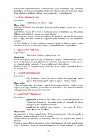 Pon todos los ingredientes en una cazuela con agua y deja que cueza a fuego lento hasta
que reduzca a la mitad (aproximadamente 2 horas). Después, pasa por el colador, prueba
de sal y habrás obtenido un caldo de carne concentrado y con fundamento.

3 – DESALAR BACALAO
Ingredientes:
                 una bacalada (en salazón) agua
Elaboración:
Si el trozo de bacalao tiene una costra de sal muy gruesa, pásalo primero por el chorro
de agua fría.
Como término medio, debes poner el bacalao en remojo en abundante agua fría durante
48 horas, cambiándolo 6 veces de agua (cada 8 horas).
Este tiempo será mayor o menor dependiendo del grosor del bacalao. Es conveniente
que lo dejes desalando dentro del frigorífico para mantener así una temperatura
constante.
No debes desalar en el mismo recipiente trozos de bacalao de diferente grosor, ya que
unos tardarán más en desalarse que otros y el plato a elaborar no te quedará bien.

4 – ESCALFAR HUEVOS
Ingredientes:
                 huevos un chorro de vinagre agua sal
Elaboración:
Pon en un recipiente agua con sal y un chorrito de vinagre. Cuando comience a hervir,
casca y echa los huevos, que deberán ser muy frescos. Como máximo, escalfa tres a la
vez, dependiendo del recipiente. El agua no debe hervir a fuego fuerte.
Transcurridos de 2 a 3 minutos, saca y escurre los huevos con una espumadera. Recorta
los bordes y sirve.

5 – FUMET DE PESCADO
Ingredientes:
                 1 kg de espinas y cabezas de pescado ½ cebolla 1 puerro 1 tomate
                 granos de pimienta negra 2 litros de agua 1 rama de perejil
Elaboración:
Coloca las espinas y las cabezas con el resto de los ingredientes en una cazuela con agua.
Deja cocer a fuego lento hasta que reduzca casi a la mitad (1 hora aproximadamente).
Cuela, prueba de sal y listo para su utilización.

6 – MACERAR Y MARINAR
Ingredientes:
                Ingredientes de marinada para carne o caza: ½ litro de vino tinto sal
                  ½ cebolla 1 zanahoria 1 pizca de tomillo 4 cucharadas de vinagre
                  1 hoja de laurel 5 granos de pimienta
                Ingredientes de marinada para pescados:     unas gotas de limón
                vinagre aceite de oliva sal
Elaboración:
La maceración se aplica especialmente a frutas (principalmente en licor); cuando se
realiza con carnes o pescados, se habla de marinar.
Existen multitud de variantes de marinadas; éstas son dos ejemplos para carnes y
pescados.
Prepara la mezcla de los ingredientes en una fuente plana de tal forma que el líquido
cubra el alimento. El tiempo de maceración dependerá del tipo de producto. Por ejemplo,

                                           26
 