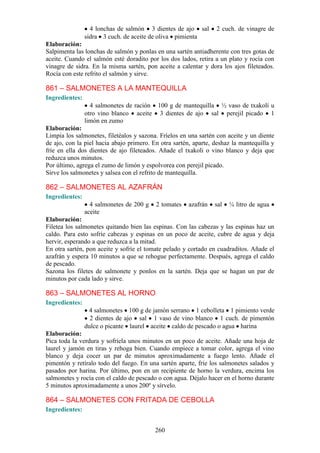 4 lonchas de salmón 3 dientes de ajo sal       2 cuch. de vinagre de
                sidra 3 cuch. de aceite de oliva pimienta
Elaboración:
Salpimenta las lonchas de salmón y ponlas en una sartén antiadherente con tres gotas de
aceite. Cuando el salmón esté doradito por los dos lados, retira a un plato y rocía con
vinagre de sidra. En la misma sartén, pon aceite a calentar y dora los ajos fileteados.
Rocía con este refrito el salmón y sirve.

861 – SALMONETES A LA MANTEQUILLA
Ingredientes:
                  4 salmonetes de ración 100 g de mantequilla ½ vaso de txakolí u
                otro vino blanco aceite 3 dientes de ajo sal perejil picado 1
                limón en zumo
Elaboración:
Limpia los salmonetes, filetéalos y sazona. Fríelos en una sartén con aceite y un diente
de ajo, con la piel hacia abajo primero. En otra sartén, aparte, deshaz la mantequilla y
fríe en ella dos dientes de ajo fileteados. Añade el txakoli o vino blanco y deja que
reduzca unos minutos.
Por último, agrega el zumo de limón y espolvorea con perejil picado.
Sirve los salmonetes y salsea con el refrito de mantequilla.

862 – SALMONETES AL AZAFRÁN
Ingredientes:
                  4 salmonetes de 200 g   2 tomates    azafrán   sal   ¼ litro de agua
                aceite
Elaboración:
Filetea los salmonetes quitando bien las espinas. Con las cabezas y las espinas haz un
caldo. Para esto sofríe cabezas y espinas en un poco de aceite, cubre de agua y deja
hervir, esperando a que reduzca a la mitad.
En otra sartén, pon aceite y sofríe el tomate pelado y cortado en cuadraditos. Añade el
azafrán y espera 10 minutos a que se rehogue perfectamente. Después, agrega el caldo
de pescado.
Sazona los filetes de salmonete y ponlos en la sartén. Deja que se hagan un par de
minutos por cada lado y sirve.

863 – SALMONETES AL HORNO
Ingredientes:
                 4 salmonetes 100 g de jamón serrano 1 cebolleta 1 pimiento verde
                  2 dientes de ajo sal 1 vaso de vino blanco 1 cuch. de pimentón
                dulce o picante laurel aceite caldo de pescado o agua harina
Elaboración:
Pica toda la verdura y sofríela unos minutos en un poco de aceite. Añade una hoja de
laurel y jamón en tiras y rehoga bien. Cuando empiece a tomar color, agrega el vino
blanco y deja cocer un par de minutos aproximadamente a fuego lento. Añade el
pimentón y retíralo todo del fuego. En una sartén aparte, fríe los salmonetes salados y
pasados por harina. Por último, pon en un recipiente de horno la verdura, encima los
salmonetes y rocía con el caldo de pescado o con agua. Déjalo hacer en el horno durante
5 minutos aproximadamente a unos 200º y sírvelo.

864 – SALMONETES CON FRITADA DE CEBOLLA
Ingredientes:


                                          260
 