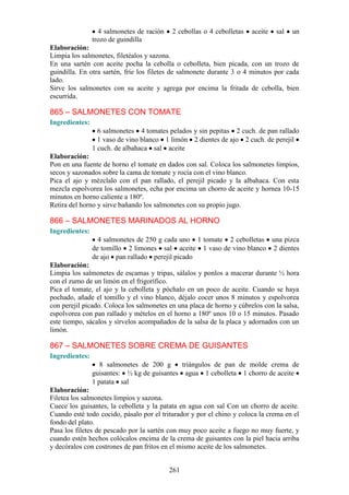 4 salmonetes de ración   2 cebollas o 4 cebolletas   aceite   sal   un
                trozo de guindilla
Elaboración:
Limpia los salmonetes, filetéalos y sazona.
En una sartén con aceite pocha la cebolla o cebolleta, bien picada, con un trozo de
guindilla. En otra sartén, fríe los filetes de salmonete durante 3 o 4 minutos por cada
lado.
Sirve los salmonetes con su aceite y agrega por encima la fritada de cebolla, bien
escurrida.

865 – SALMONETES CON TOMATE
Ingredientes:
                  6 salmonetes 4 tomates pelados y sin pepitas 2 cuch. de pan rallado
                  1 vaso de vino blanco 1 limón 2 dientes de ajo 2 cuch. de perejil
                1 cuch. de albahaca sal aceite
Elaboración:
Pon en una fuente de horno el tomate en dados con sal. Coloca los salmonetes limpios,
secos y sazonados sobre la cama de tomate y rocía con el vino blanco.
Pica el ajo y mézclalo con el pan rallado, el perejil picado y la albahaca. Con esta
mezcla espolvorea los salmonetes, echa por encima un chorro de aceite y hornea 10-15
minutos en horno caliente a 180º.
Retira del horno y sirve bañando los salmonetes con su propio jugo.

866 – SALMONETES MARINADOS AL HORNO
Ingredientes:
                  4 salmonetes de 250 g cada uno 1 tomate 2 cebolletas una pizca
                de tomillo 2 limones sal aceite 1 vaso de vino blanco 2 dientes
                de ajo pan rallado perejil picado
Elaboración:
Limpia los salmonetes de escamas y tripas, sálalos y ponlos a macerar durante ½ hora
con el zumo de un limón en el frigorífico.
Pica el tomate, el ajo y la cebolleta y póchalo en un poco de aceite. Cuando se haya
pochado, añade el tomillo y el vino blanco, déjalo cocer unos 8 minutos y espolvorea
con perejil picado. Coloca los salmonetes en una placa de horno y cúbrelos con la salsa,
espolvorea con pan rallado y mételos en el horno a 180º unos 10 o 15 minutos. Pasado
este tiempo, sácalos y sírvelos acompañados de la salsa de la placa y adornados con un
limón.

867 – SALMONETES SOBRE CREMA DE GUISANTES
Ingredientes:
                   8 salmonetes de 200 g     triángulos de pan de molde crema de
                guisantes: ½ kg de guisantes agua 1 cebolleta 1 chorro de aceite
                1 patata sal
Elaboración:
Filetea los salmonetes limpios y sazona.
Cuece los guisantes, la cebolleta y la patata en agua con sal Con un chorro de aceite.
Cuando esté todo cocido, pásalo por el triturador y por el chino y coloca la crema en el
fondo del plato.
Pasa los filetes de pescado por la sartén con muy poco aceite a fuego no muy fuerte, y
cuando estén hechos colócalos encima de la crema de guisantes con la piel hacia arriba
y decóralos con costrones de pan fritos en el mismo aceite de los salmonetes.


                                           261
 