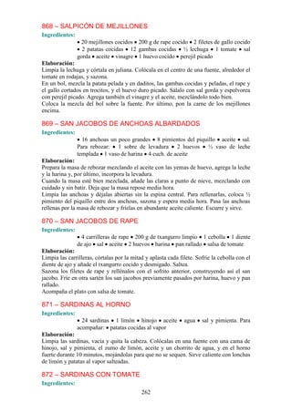 868 – SALPICÓN DE MEJILLONES
Ingredientes:
                 20 mejillones cocidos 200 g de rape cocido 2 filetes de gallo cocido
                  2 patatas cocidas 12 gambas cocidas ½ lechuga 1 tomate sal
                gorda aceite vinagre 1 huevo cocido perejil picado
Elaboración:
Limpia la lechuga y córtala en juliana. Colócala en el centro de una fuente, alrededor el
tomate en rodajas, y sazona.
En un bol, mezcla la patata pelada y en daditos, las gambas cocidas y peladas, el rape y
el gallo cortados en trocitos, y el huevo duro picado. Sálalo con sal gorda y espolvorea
con perejil picado. Agrega también el vinagre y el aceite, mezclándolo todo bien.
Coloca la mezcla del bol sobre la fuente. Por último, pon la carne de los mejillones
encima.

869 – SAN JACOBOS DE ANCHOAS ALBARDADOS
Ingredientes:
                  16 anchoas un poco grandes 8 pimientos del piquillo aceite sal.
                Para rebozar: 1 sobre de levadura 2 huevos ½ vaso de leche
                templada 1 vaso de harina 4 cuch. de aceite
Elaboración:
Prepara la masa de rebozar mezclando el aceite con las yemas de huevo, agrega la leche
y la harina y, por último, incorpora la levadura.
Cuando la masa esté bien mezclada, añade las claras a punto de nieve, mezclando con
cuidado y sin batir. Deja que la masa repose media hora.
Limpia las anchoas y déjalas abiertas sin la espina central. Para rellenarlas, coloca ½
pimiento del piquillo entre dos anchoas, sazona y espera media hora. Pasa las anchoas
rellenas por la masa de rebozar y fríelas en abundante aceite caliente. Escurre y sirve.

870 – SAN JACOBOS DE RAPE
Ingredientes:
                  4 carrilleras de rape 200 g de txangurro limpio 1 cebolla 1 diente
                de ajo sal aceite 2 huevos harina pan rallado salsa de tomate
Elaboración:
Limpia las carrilleras, córtalas por la mitad y aplasta cada filete. Sofríe la cebolla con el
diente de ajo y añade el txangurro cocido y desmigado. Saltea.
Sazona los filetes de rape y rellénalos con el sofrito anterior, construyendo así el san
jacobo. Fríe en otra sartén los san jacobos previamente pasados por harina, huevo y pan
rallado.
Acompaña el plato con salsa de tomate.

871 – SARDINAS AL HORNO
Ingredientes:
                  24 sardinas 1 limón hinojo aceite            agua    sal y pimienta. Para
                acompañar: patatas cocidas al vapor
Elaboración:
Limpia las sardinas, vacía y quita la cabeza. Colócalas en una fuente con una cama de
hinojo, sal y pimienta, el zumo de limón, aceite y un chorrito de agua, y en el horno
fuerte durante 10 minutos, mojándolas para que no se sequen. Sirve caliente con lonchas
de limón y patatas al vapor salteadas.

872 – SARDINAS CON TOMATE
Ingredientes:
                                            262
 