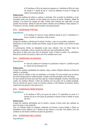 20 sardinas 100 g de jamón en taquitos 1 cebolleta 200 g de salsa
                de tomate 1 diente de ajo 1 hoja de albahaca aceite vinagre de
                sidra sal perejil picado
Elaboración:
Limpia las sardinas de cabeza y espinas y sazónalas. Pon a pochar la cebolleta y el ajo
troceados junto con el jamón, en una sartén con un poco de aceite. Después, añade las
sardinas y un chorro de vinagre de sidra. Fríelas unos minutos por cada lado, sin que
queden muy hechas. Añade la salsa de tomate caliente con la albahaca. Deja reposar 3 o
4 minutos y sírvelas. Puedes espolvorearlas con perejil picado.

873 – SARDINAS FRITAS
Ingredientes:
                  16 sardinas 2 huevos pan rallado harina          sal    2 cebolletas   1
                huevo cocido 1 pimiento verde aceite
Elaboración:
Limpia las sardinas y ábrelas por la mitad. Lávalas, y una vez escurridas, sazónalas.
Rebózalas en este orden: primero por harina, luego en huevo batido y por último en pan
rallado.
A continuación, fríelas en abundante aceite muy caliente. Una vez fritas todas las
sardinas y escurridas, coloca, encima de cada una, una cucharadita de aliño.
Para hacer el aliño, pica muy fino el pimiento verde, el huevo cocido y las cebolletas.
Mezcla en un bol con aceite y cubre con él las sardinas una a una.

874 – SARDINAS GUISADAS
Ingredientes:
                 1 kilo de sardinas 4 tomates    2 pimientos verdes      1 cebolla   aceite
                 1 diente de ajo perejil sal
Elaboración:
Limpia las sardinas quitándoles las espinas, tripa y cabeza. Déjalas abiertas en forma de
abanico y sazónalas.
Aparte, pica la cebolla, el ajo, los pimientos y el tomate. En una cazuela con un chorro
de aceite rehoga toda la verdura picada. Cuando esté bien pochada, retira del fuego.
En una cazuela de horno pon una fina capa de verdura rehogada. Encima, haciendo una
vuelta, las sardinas abiertas. Cubre las sardinas con los restos de la verdura pochada.
Pon un chorrito de aceite y mete en el horno caliente a 180º durante 10 minutos. Retira,
espolvorea con perejil y listo para servir.

875 – SARDINAS REBOZADAS
Ingredientes:
                  24 sardinas    200 g de queso de untar 12 anchoillas en aceite 3
                dientes de ajo   sal puré de guisantes harina huevo batido aceite
                de oliva
Elaboración:
Limpia las sardinas abriéndolas por la mitad y sazona. Coloca entre dos sardinas un
poco de queso y una anchoilla.
Una vez rellenas todas las sardinas, rebózalas con harina y huevo batido y fríelas en
abundante aceite caliente con 3 dientes de ajo enteros y con piel. Por último, sirve las
sardinas en una fuente cubierta con puré de guisantes.

876 – SARDINAS RELLENAS
Ingredientes:


                                          263
 