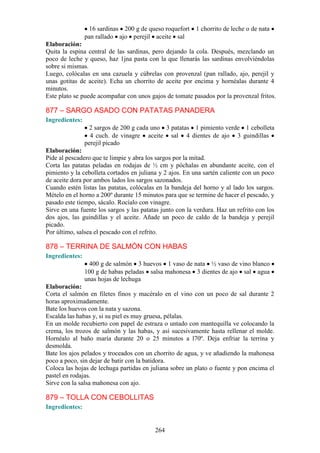 16 sardinas 200 g de queso roquefort     1 chorrito de leche o de nata
                pan rallado ajo perejil aceite sal
Elaboración:
Quita la espina central de las sardinas, pero dejando la cola. Después, mezclando un
poco de leche y queso, haz 1jna pasta con la que llenarás las sardinas envolviéndolas
sobre si mismas.
Luego, colócalas en una cazuela y cúbrelas con provenzal (pan rallado, ajo, perejil y
unas gotitas de aceite). Echa un chorrito de aceite por encima y hornéalas durante 4
minutos.
Este plato se puede acompañar con unos gajos de tomate pasados por la provenzal fritos.

877 – SARGO ASADO CON PATATAS PANADERA
Ingredientes:
                  2 sargos de 200 g cada uno 3 patatas 1 pimiento verde 1 cebolleta
                  4 cuch. de vinagre aceite sal 4 dientes de ajo 3 guindillas
                perejil picado
Elaboración:
Pide al pescadero que te limpie y abra los sargos por la mitad.
Corta las patatas peladas en rodajas de ½ cm y póchalas en abundante aceite, con el
pimiento y la cebolleta cortados en juliana y 2 ajos. En una sartén caliente con un poco
de aceite dora por ambos lados los sargos sazonados.
Cuando estén listas las patatas, colócalas en la bandeja del horno y al lado los sargos.
Mételo en el horno a 200º durante 15 minutos para que se termine de hacer el pescado, y
pasado este tiempo, sácalo. Rocíalo con vinagre.
Sirve en una fuente los sargos y las patatas junto con la verdura. Haz un refrito con los
dos ajos, las guindillas y el aceite. Añade un poco de caldo de la bandeja y perejil
picado.
Por último, salsea el pescado con el refrito.

878 – TERRINA DE SALMÓN CON HABAS
Ingredientes:
                 400 g de salmón 3 huevos 1 vaso de nata ½ vaso de vino blanco
                100 g de habas peladas salsa mahonesa 3 dientes de ajo sal agua
                unas hojas de lechuga
Elaboración:
Corta el salmón en filetes finos y macéralo en el vino con un poco de sal durante 2
horas aproximadamente.
Bate los huevos con la nata y sazona.
Escalda las habas y, si su piel es muy gruesa, pélalas.
En un molde recubierto con papel de estraza o untado con mantequilla ve colocando la
crema, los trozos de salmón y las habas, y así sucesivamente hasta rellenar el molde.
Hornéalo al baño maría durante 20 o 25 minutos a l70º. Deja enfriar la terrina y
desmolda.
Bate los ajos pelados y troceados con un chorrito de agua, y ve añadiendo la mahonesa
poco a poco, sin dejar de batir con la batidora.
Coloca las hojas de lechuga partidas en juliana sobre un plato o fuente y pon encima el
pastel en rodajas.
Sirve con la salsa mahonesa con ajo.

879 – TOLLA CON CEBOLLITAS
Ingredientes:


                                          264
 